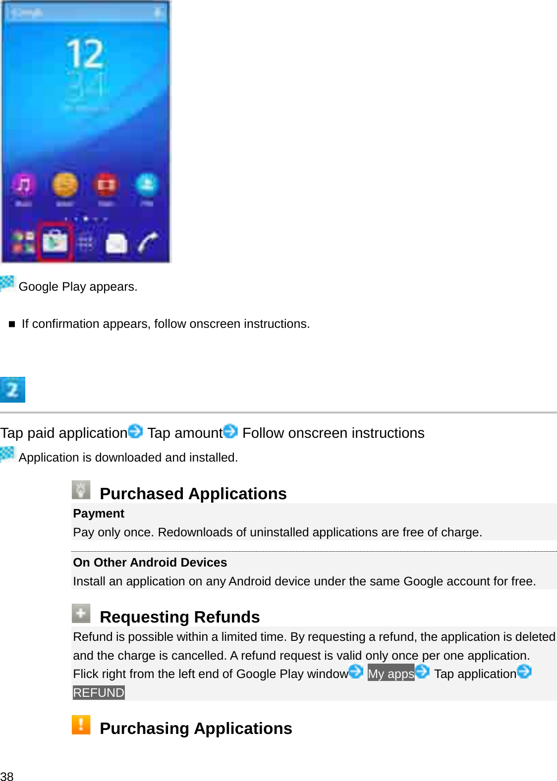 Google Play appears.If confirmation appears, follow onscreen instructions.Tap paid application Tap amount Follow onscreen instructionsApplication is downloaded and installed.Purchased ApplicationsPaymentPay only once. Redownloads of uninstalled applications are free of charge.On Other Android DevicesInstall an application on any Android device under the same Google account for free.Requesting RefundsRefund is possible within a limited time. By requesting a refund, the application is deleted and the charge is cancelled. A refund request is valid only once per one application.Flick right from the left end of Google Play window My apps Tap applicationREFUNDPurchasing Applications38