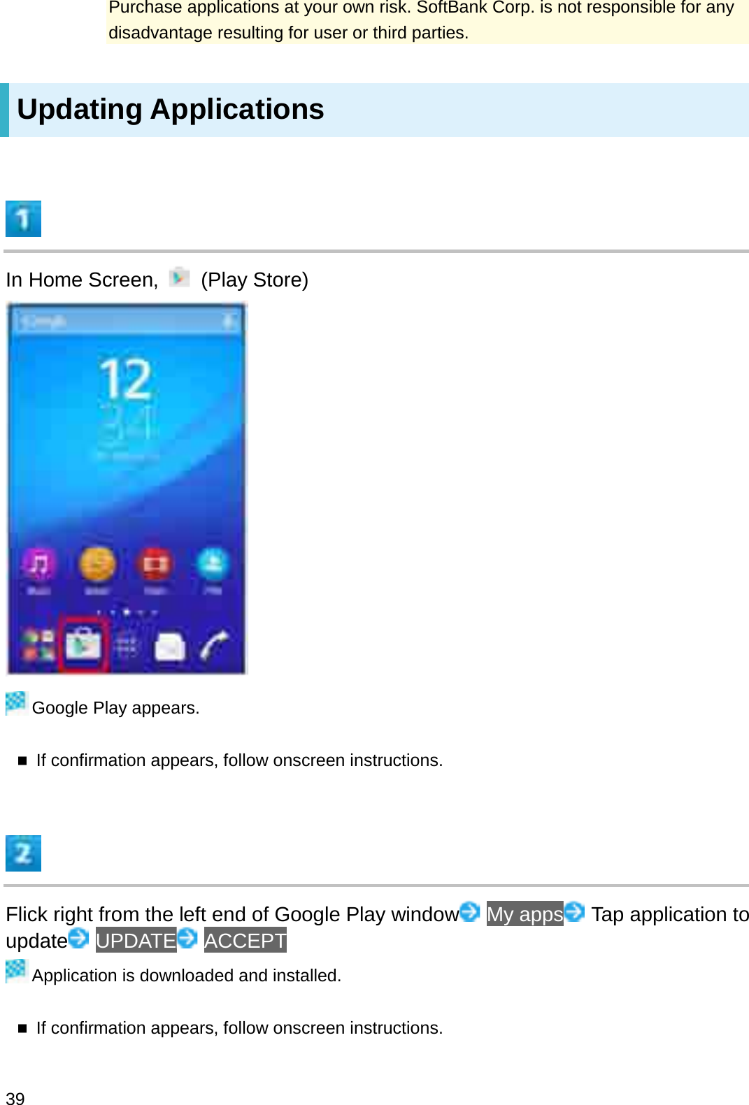 Purchase applications at your own risk. SoftBank Corp. is not responsible for any disadvantage resulting for user or third parties.Updating ApplicationsIn Home Screen,  (Play Store)Google Play appears.If confirmation appears, follow onscreen instructions.Flick right from the left end of Google Play window My apps Tap application to update UPDATE ACCEPTApplication is downloaded and installed.If confirmation appears, follow onscreen instructions.39