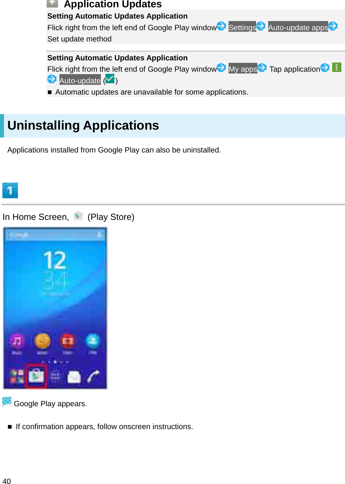 Application UpdatesSetting Automatic Updates ApplicationFlick right from the left end of Google Play window Settings Auto-update appsSet update methodSetting Automatic Updates ApplicationFlick right from the left end of Google Play window My apps Tap applicationAuto-update ( )Automatic updates are unavailable for some applications.Uninstalling ApplicationsApplications installed from Google Play can also be uninstalled.In Home Screen,  (Play Store)Google Play appears.If confirmation appears, follow onscreen instructions.40