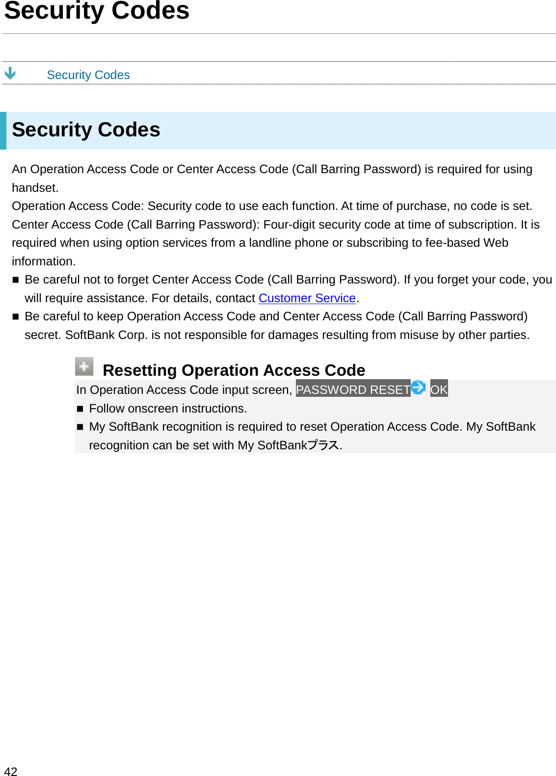 Security CodesÐSecurity CodesSecurity CodesAn Operation Access Code or Center Access Code (Call Barring Password) is required for using handset.Operation Access Code: Security code to use each function. At time of purchase, no code is set.Center Access Code (Call Barring Password): Four-digit security code at time of subscription. It is required when using option services from a landline phone or subscribing to fee-based Web information.Be careful not to forget Center Access Code (Call Barring Password). If you forget your code, you will require assistance. For details, contact Customer Service.Be careful to keep Operation Access Code and Center Access Code (Call Barring Password) secret. SoftBank Corp. is not responsible for damages resulting from misuse by other parties.Resetting Operation Access CodeIn Operation Access Code input screen, PASSWORD RESET OKFollow onscreen instructions.My SoftBank recognition is required to reset Operation Access Code. My SoftBank recognition can be set with My SoftBank䝥䝷䝇.42