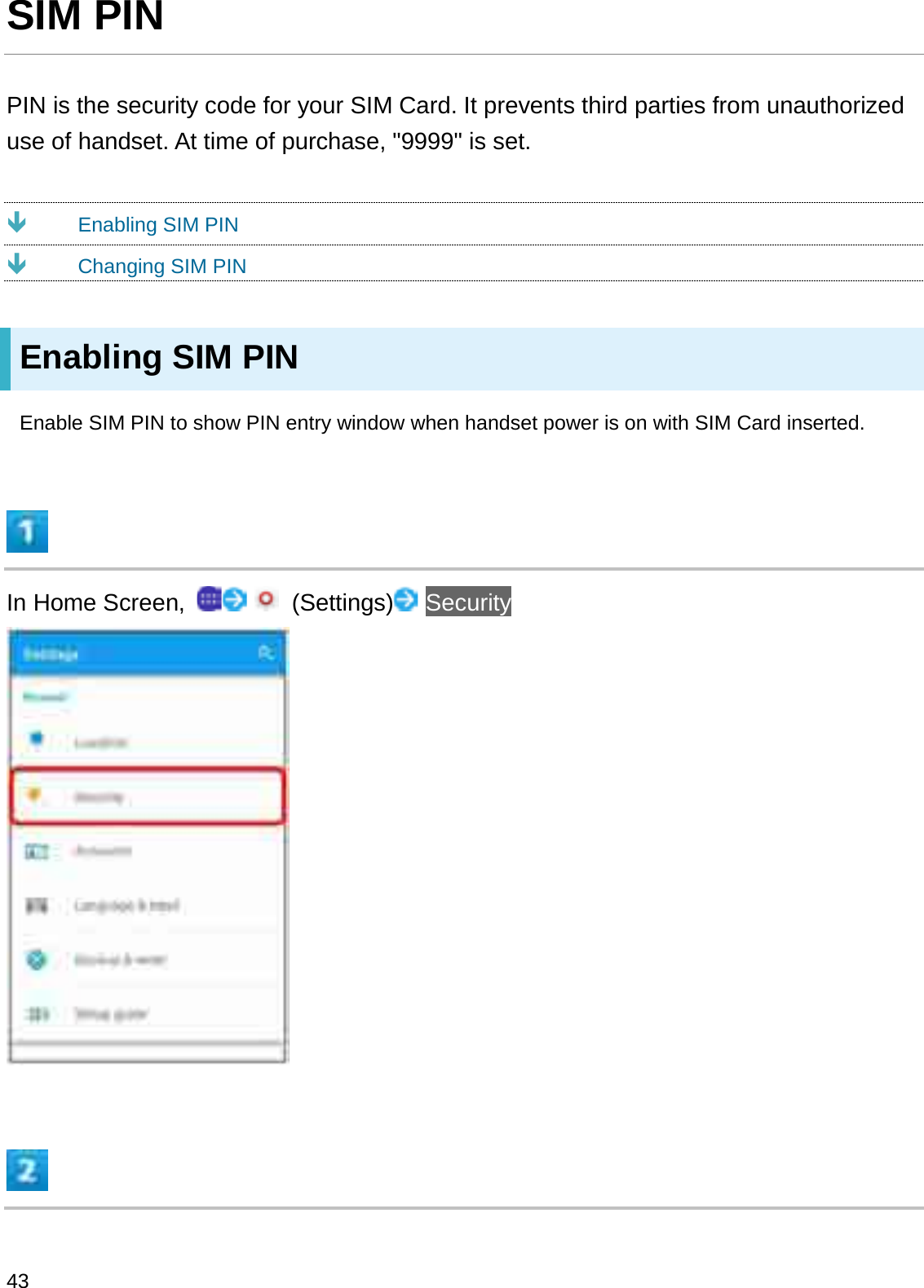 SIM PINPIN is the security code for your SIM Card. It prevents third parties from unauthorized use of handset. At time of purchase, &quot;9999&quot; is set.ÐEnabling SIM PINÐChanging SIM PINEnabling SIM PINEnable SIM PIN to show PIN entry window when handset power is on with SIM Card inserted.In Home Screen,  (Settings) Security43