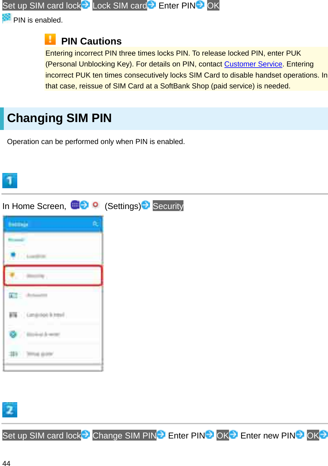 Set up SIM card lock Lock SIM card Enter PIN OKPIN is enabled.PIN CautionsEntering incorrect PIN three times locks PIN. To release locked PIN, enter PUK (Personal Unblocking Key). For details on PIN, contact Customer Service. Entering incorrect PUK ten times consecutively locks SIM Card to disable handset operations. In that case, reissue of SIM Card at a SoftBank Shop (paid service) is needed.Changing SIM PINOperation can be performed only when PIN is enabled.In Home Screen,  (Settings) SecuritySet up SIM card lock Change SIM PIN Enter PIN OK Enter new PIN OK44