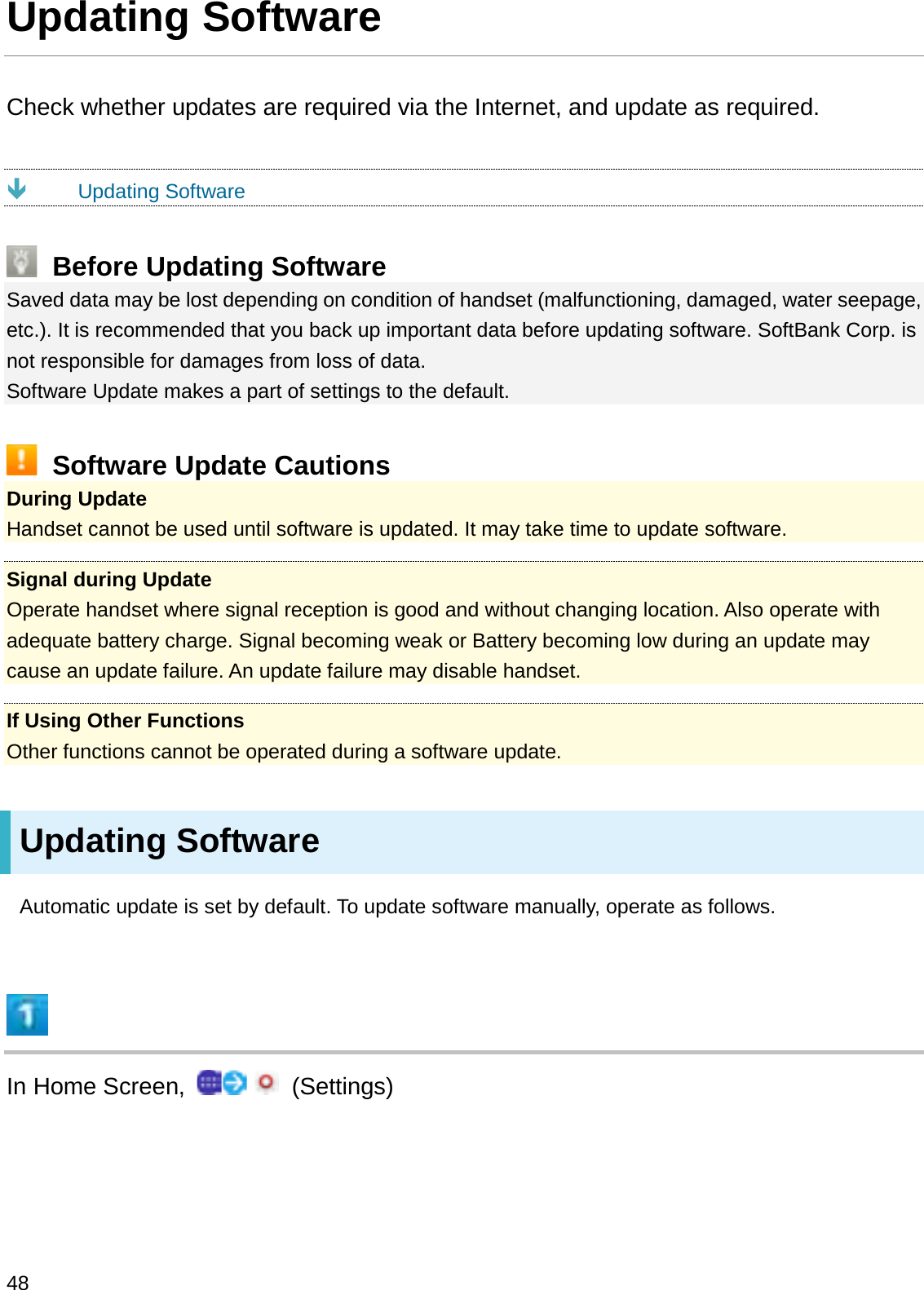 Updating SoftwareCheck whether updates are required via the Internet, and update as required.ÐUpdating SoftwareBefore Updating SoftwareSaved data may be lost depending on condition of handset (malfunctioning, damaged, water seepage, etc.). It is recommended that you back up important data before updating software. SoftBank Corp. is not responsible for damages from loss of data.Software Update makes a part of settings to the default.Software Update CautionsDuring UpdateHandset cannot be used until software is updated. It may take time to update software.Signal during UpdateOperate handset where signal reception is good and without changing location. Also operate with adequate battery charge. Signal becoming weak or Battery becoming low during an update may cause an update failure. An update failure may disable handset.If Using Other FunctionsOther functions cannot be operated during a software update.Updating SoftwareAutomatic update is set by default. To update software manually, operate as follows.In Home Screen,  (Settings)48