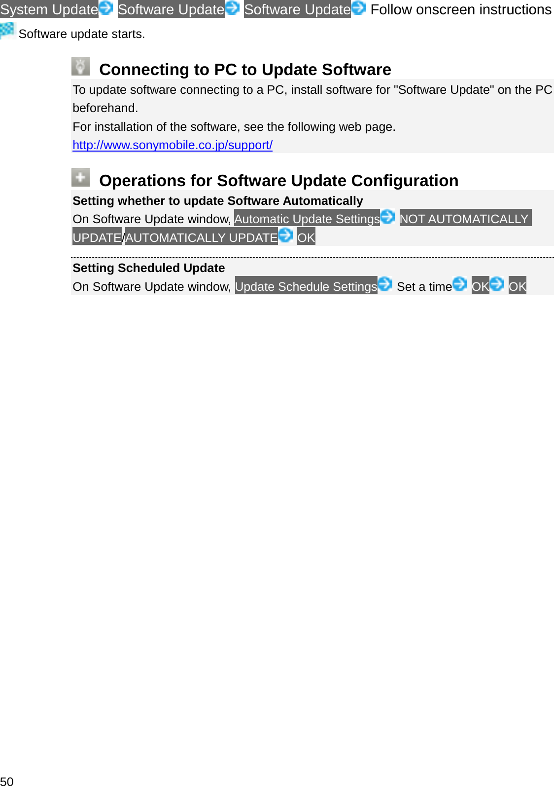 System Update Software Update Software Update Follow onscreen instructionsSoftware update starts.Connecting to PC to Update SoftwareTo update software connecting to a PC, install software for &quot;Software Update&quot; on the PC beforehand.For installation of the software, see the following web page.http://www.sonymobile.co.jp/support/Operations for Software Update ConfigurationSetting whether to update Software AutomaticallyOn Software Update window, Automatic Update Settings NOT AUTOMATICALLY UPDATE/AUTOMATICALLY UPDATE OKSetting Scheduled UpdateOn Software Update window, Update Schedule Settings Set a time OK OK50