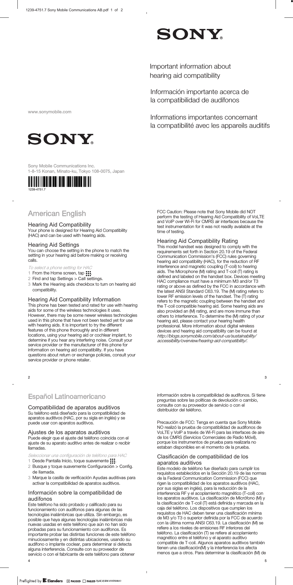 www.sonymobile.comAmerican EnglishHearing Aid CompatibilityYour phone is designed for Hearing Aid Compatibility(HAC) and can be used with hearing aids.Hearing Aid SettingsYou can choose the setting in the phone to match thesetting in your hearing aid before making or receivingcalls.To select a phone setting for HAC1From the Home screen, tap  .2Find and tap Settings &gt; Call settings.3Mark the Hearing aids checkbox to turn on hearing aidcompatibility.Hearing Aid Compatibility InformationThis phone has been tested and rated for use with hearingaids for some of the wireless technologies it uses.However, there may be some newer wireless technologiesused in this phone that have not been tested yet for usewith hearing aids. It is important to try the differentfeatures of this phone thoroughly and in differentlocations, using your hearing aid or cochlear implant, todetermine if you hear any interfering noise. Consult yourservice provider or the manufacturer of this phone forinformation on hearing aid compatibility. If you havequestions about return or exchange policies, consult yourservice provider or phone retailer.2FCC Caution: Please note that Sony Mobile did NOTperform the testing of Hearing Aid Compatibility of VoLTEand VoIP over Wi-Fi for CMRS air interfaces because thetest instrumentation for it was not readily available at thetime of testing.Hearing Aid Compatibility RatingThis model handset was designed to comply with therequirements set forth in Section 20.19 of the FederalCommunication Commission&apos;s (FCC) rules governinghearing aid compatibility (HAC), for the reduction of RFinterference and magnetic coupling (T-coil) to hearingaids. The Microphone (M) rating and T-coil (T) rating isdefined and labeled on the handset box. Devices meetingHAC compliance must have a minimum M3 and/or T3rating or above as defined by the FCC in accordance withthe latest ANSI Standard C63.19. The (M) rating refers tolower RF emission levels of the handset. The (T) ratingrefers to the magnetic coupling between the handset andthe T-coil compatible hearing aid. Some hearing aids arealso provided an (M) rating, and are more immune thanothers to interference. To determine the (M) rating of yourhearing aid, please contact your hearing healthprofessional. More information about digital wirelessdevices and hearing aid compatibility can be found athttp://blogs.sonymobile.com/about-us/sustainability/accessibility/overview/hearing-aid-compatibility/.3Español LatinoamericanoCompatibilidad de aparatos auditivosSu teléfono está diseñado para la compatibilidad deaparatos auditivos (HAC, por su sigla en inglés) y sepuede usar con aparatos auditivos.Ajustes de los aparatos auditivosPuede elegir que el ajuste del teléfono coincida con elajuste de su aparato auditivo antes de realizar o recibirllamadas.Seleccionar una configuración de teléfono para HAC1Desde Pantalla Inicio, toque suavemente  .2Busque y toque suavemente Configuración &gt; Config.de llamada.3Marque la casilla de verificación Ayudas auditivas paraactivar la compatibilidad de aparatos auditivos.Información sobre la compatibilidad deaudífonosEste teléfono ha sido probado y calificado para sufuncionamiento con audífonos para algunas de lastecnologías inalámbricas que utiliza. Sin embargo, esposible que haya algunas tecnologías inalámbricas másnuevas usadas en este teléfono que aún no han sidoprobadas para su funcionamiento con audífonos. Esimportante probar las distintas funciones de este teléfonominuciosamente y en distintas ubicaciones, usando suaudífono o implante coclear, para determinar si detectaalguna interferencia. Consulte con su proveedor deservicio o con el fabricante de este teléfono para obtener4información sobre la compatibilidad de audífonos. Si tienepreguntas sobre las políticas de devolución o cambio,consulte con su proveedor de servicio o con eldistribuidor del teléfono.Precaución de FCC: Tenga en cuenta que Sony MobileNO realizó la prueba de compatibilidad de audífonos deVoLTE y VolP a través de Wi-Fi para las interfaces de airede los CMRS (Servicios Comerciales de Radio Móvil),porque los instrumentos de prueba para realizarla noestaban disponibles en el momento de la prueba.Clasificación de compatibilidad de losaparatos auditivosEste modelo de teléfono fue diseñado para cumplir losrequisitos establecidos en la Sección 20.19 de las normasde la Federal Communication Commission (FCC) querigen la compatibilidad de los aparatos auditivos (HAC,por sus siglas en inglés), para la reducción de lainterferencia RF y el acoplamiento magnético (T-coil) conlos aparatos auditivos. La clasificación de Micrófono (M) yla clasificación de T-coil (T) está definida y marcada en lacaja del teléfono. Los dispositivos que cumplen losrequisitos de HAC deben tener una clasificación mínimade M3 y/o T3 o superior definida por la FCC de acuerdocon la última norma ANSI C63.19. La clasificación (M) serefiere a los niveles de emisiones RF inferiores delteléfono. La clasificación (T) se refiere al acoplamientomagnético entre el teléfono y el aparato auditivocompatible de T-coil. Algunos aparatos auditivos tambiéntienen una clasificación(M) y la interferencia los afectamenos que a otros. Para determinar la clasificación (M) de5April 8, 2014  17:10:40Important information about hearing aid compatibilityInformación importante acerca de la compatibilidad de audífonosInformations importantes concernant la compatibilité avec les appareils auditifsSony Mobile Communications I nc.1-8-15 Konan, Minato-ku, Tokyo 108-0075, Japan1239-4751.7?? 23, 2014  09:00:461239-4751.7 Sony Mobile Communications AB.pdf  1  of   2