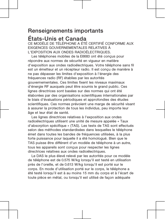 Renseignements importantsÉtats-Unis et CanadaCE MODÈLE DE TÉLÉPHONE A ÉTÉ CERTIFIÉ CONFORME AUXEXIGENCES GOUVERNEMENTALES RELATIVES ÀL&apos;EXPOSITION AUX ONDES RADIOÉLECTRIQUES.Les téléphones mobiles de la E6683 ont été conçus pourrépondre aux normes de sécurité en vigueur en matièred&apos;exposition aux ondes radioélectriques. Votre téléphone sans filest un émetteur et un récepteur radio. Il est conçu de manière àne pas dépasser les limites d&apos;exposition à l&apos;énergie desfréquences radio (RF) établies par les autoritésgouvernementales. Ces limites fixent les niveaux maximauxd&apos;énergie RF auxquels peut être soumis le grand public. Ceslignes directrices sont basées sur des normes qui ont étéélaborées par des organisations scientifiques internationales parle biais d&apos;évaluations périodiques et approfondies des étudesscientifiques. Ces normes prévoient une marge de sécurité visantà assurer la protection de tous les individus, peu importe leurâge et leur état de santé.Les lignes directrices relatives à l&apos;exposition aux ondesradioélectriques utilisent une unité de mesure appelée « Tauxd&apos;absorption spécifique » (TAS). Les tests de TAS sont effectuésselon des méthodes standardisées dans lesquelles le téléphoneémet dans toutes les bandes de fréquences utilisées, à la plusforte puissance pour laquelle il a été homologué. Bien que leTAS puisse être différent d&apos;un modèle de téléphone à un autre,tous les appareils sont conçus pour respecter les lignesdirectrices relatives aux ondes radioélectriques. Le DAS le plus élevé relevé par les autorités pour ce modèlede téléphone est de 0.575 W/kg lorsqu&apos;il est testé en utilisationprès de l&apos;oreille, et de 0.613 W/kg lorsqu&apos;il est porté sur lecorps. En mode d’utilisation porté sur le corps, le téléphone aété testé lorsqu’il est à au moins 15 mm du corps et à l’écart detoute pièce en métal, ou lorsqu’il est utilisé de façon adéquate