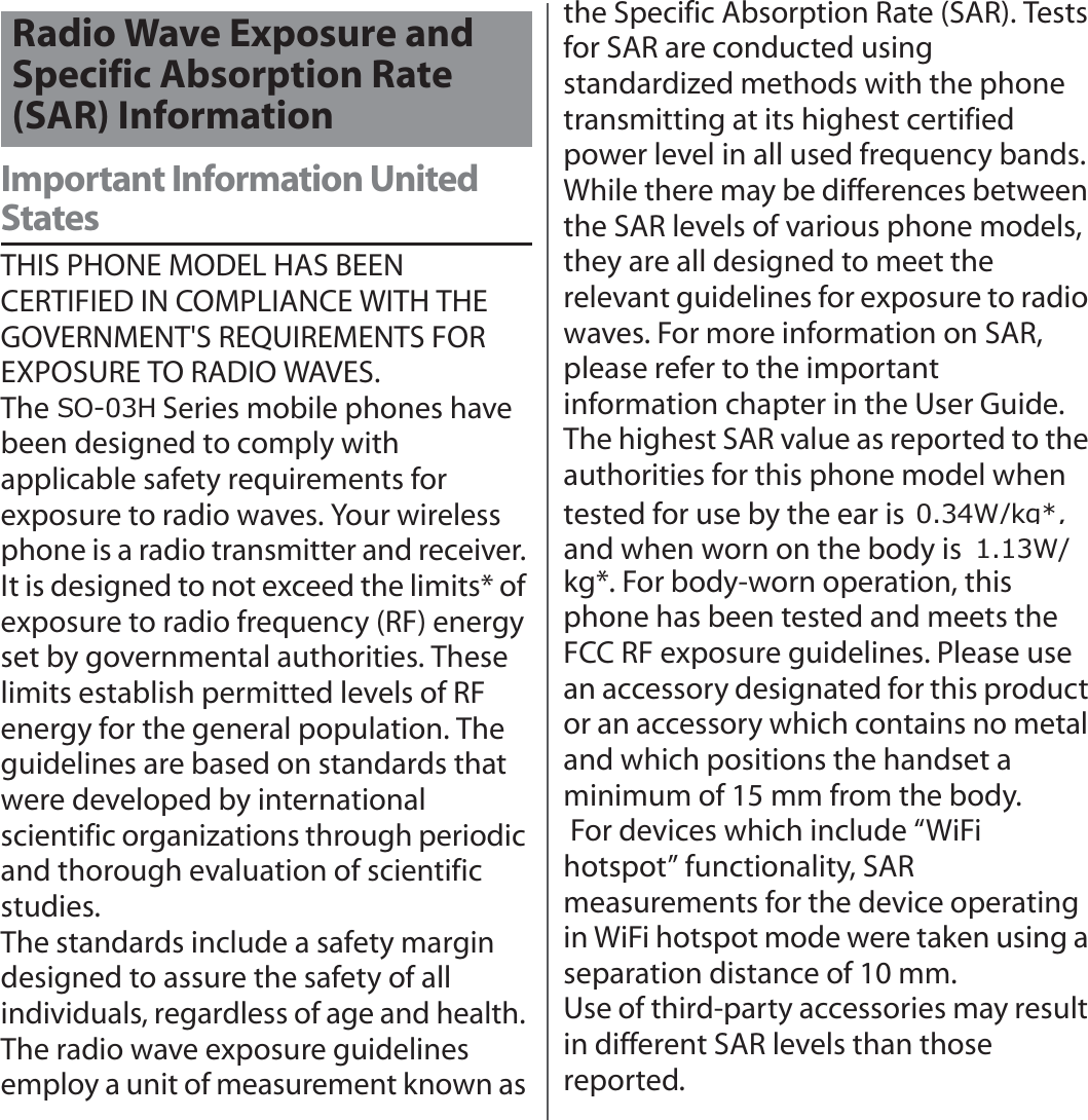 付録／索引Important Information United StatesTHIS PHONE MODEL HAS BEEN CERTIFIED IN COMPLIANCE WITH THE GOVERNMENT&apos;S REQUIREMENTS FOR EXPOSURE TO RADIO WAVES.The SO-02H Series mobile phones have been designed to comply with applicable safety requirements for exposure to radio waves. Your wireless phone is a radio transmitter and receiver. It is designed to not exceed the limits* of exposure to radio frequency (RF) energy set by governmental authorities. These limits establish permitted levels of RF energy for the general population. The guidelines are based on standards that were developed by international scientific organizations through periodic and thorough evaluation of scientific studies.The standards include a safety margin designed to assure the safety of all individuals, regardless of age and health. The radio wave exposure guidelines employ a unit of measurement known as the Specific Absorption Rate (SAR). Tests for SAR are conducted using standardized methods with the phone transmitting at its highest certified power level in all used frequency bands. While there may be differences between the SAR levels of various phone models, they are all designed to meet the relevant guidelines for exposure to radio waves. For more information on SAR, please refer to the important information chapter in the User Guide.The highest SAR value as reported to the authorities for this phone model when tested for use by the ear is ●● W/kg*, and when worn on the body is ●● W/kg*. For body-worn operation, this phone has been tested and meets the FCC RF exposure guidelines. Please use an accessory designated for this product or an accessory which contains no metal and which positions the handset a minimum of 15 mm from the body. For devices which include “WiFi hotspot” functionality, SAR measurements for the device operating in WiFi hotspot mode were taken using a separation distance of 10 mm.Use of third-party accessories may result in different SAR levels than those reported.Radio Wave Exposure and Specific Absorption Rate (SAR) Information:NJ:62+