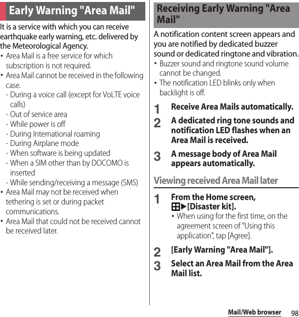 98Mail/Web browserIt is a service with which you can receive earthquake early warning, etc. delivered by the Meteorological Agency.･Area Mail is a free service for which subscription is not required.･Area Mail cannot be received in the following case.- During a voice call (except for VoLTE voice calls)- Out of service area- While power is off- During International roaming- During Airplane mode- When software is being updated- When a SIM other than by DOCOMO is inserted - While sending/receiving a message (SMS)･Area Mail may not be received when tethering is set or during packet communications.･Area Mail that could not be received cannot be received later.A notification content screen appears and you are notified by dedicated buzzer sound or dedicated ringtone and vibration.･Buzzer sound and ringtone sound volume cannot be changed.･The notification LED blinks only when backlight is off.1Receive Area Mails automatically.2A dedicated ring tone sounds and notification LED flashes when an Area Mail is received.3A message body of Area Mail appears automatically.Viewing received Area Mail later1From the Home screen, u[Disaster kit].･When using for the first time, on the agreement screen of &quot;Using this application&quot;, tap [Agree].2[Early Warning &quot;Area Mail&quot;].3Select an Area Mail from the Area Mail list.Early Warning &quot;Area Mail&quot;Receiving Early Warning &quot;Area Mail&quot;