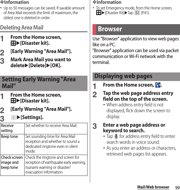 99Mail/Web browser❖Information･Up to 50 messages can be saved. If savable amount of Area Mail exceeds the limit of maximum, the oldest one is deleted in order.Deleting Area Mail1From the Home screen, u[Disaster kit].2[Early Warning &quot;Area Mail&quot;].3Mark Area Mail you want to deleteu[Delete]u[OK].1From the Home screen, u[Disaster kit].2[Early Warning &quot;Area Mail&quot;].3u[Settings].❖Information･To set Emergency mode, from the Home screen, u[Disaster Kit]uTap  (P.41).Use &quot;Browser&quot; application to view web pages like on a PC.&quot;Browser&quot; application can be used via packet communication or Wi-Fi network with the terminal.1From the Home screen,  .2Tap the web page address entry field on the top of the screen.･When address entry field is not displayed, flick down the screen to display.3Enter a web page address or keyword to search.･Tap   for address entry field to enter search words in voice sound.･As you enter an address or characters, retrieved web pages list appears.Setting Early Warning &quot;Area Mail&quot;Receive settingSet whether to receive Area Mail.Beep toneSet sounding time for Area Mail reception and whether to sound a dedicated ringtone even in silent mode.Check screen image and beep toneCheck the ringtone and screen for reception of earthquake early warning, tsunami warning or disaster/evacuation information.BrowserDisplaying web pages