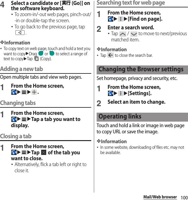 100Mail/Web browser4Select a candidate or [実行 (Go)] on the software keyboard.･To zoom-in/-out web pages, pinch-out/-in or double-tap the screen.･To go back to the previous page, tap b.❖Information･To copy text on web page, touch and hold a text you want to copyuDrag   or   to select a range of text to copyuTap  (Copy).Adding a new tabOpen multiple tabs and view web pages.1From the Home screen, uu.Changing tabs1From the Home screen, uuTap a tab you want to display.Closing a tab1From the Home screen, uuTap   of the tab you want to close.･Alternatively, flick a tab left or right to close it.Searching text for web page1From the Home screen, uu[Find on page].2Enter a search word.･Tap   /   to move to next/previous matched item.❖Information･Tap   to close the search bar.Set homepage, privacy and security, etc.1From the Home screen, uu[Settings].2Select an item to change.Touch and hold a link or image in web page to copy URL or save the image.❖Information･In some website, downloading of files etc. may not be available.Changing the Browser settingsOperating links