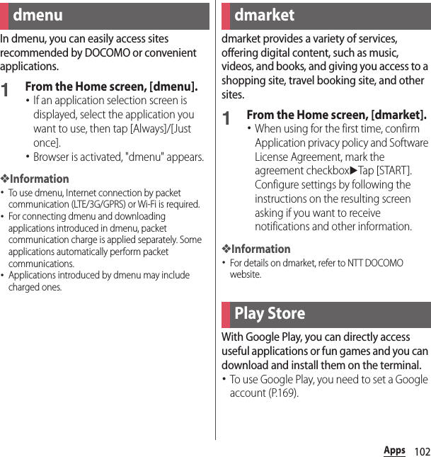 102AppsAppsIn dmenu, you can easily access sites recommended by DOCOMO or convenient applications.1From the Home screen, [dmenu].･If an application selection screen is displayed, select the application you want to use, then tap [Always]/[Just once].･Browser is activated, &quot;dmenu&quot; appears.❖Information･To use dmenu, Internet connection by packet communication (LTE/3G/GPRS) or Wi-Fi is required.･For connecting dmenu and downloading applications introduced in dmenu, packet communication charge is applied separately. Some applications automatically perform packet communications.･Applications introduced by dmenu may include charged ones.dmarket provides a variety of services, offering digital content, such as music, videos, and books, and giving you access to a shopping site, travel booking site, and other sites.1From the Home screen, [dmarket].･When using for the first time, confirm Application privacy policy and Software License Agreement, mark the agreement checkboxuTap [START ]. Configure settings by following the instructions on the resulting screen asking if you want to receive notifications and other information.❖Information･For details on dmarket, refer to NTT DOCOMO website.With Google Play, you can directly access useful applications or fun games and you can download and install them on the terminal.･To use Google Play, you need to set a Google account (P.169).dmenu dmarketPlay Store