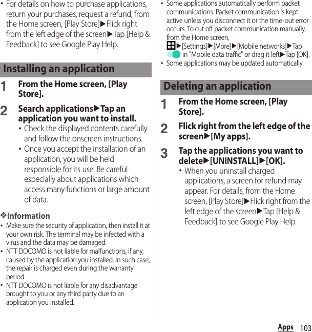 103Apps･For details on how to purchase applications, return your purchases, request a refund, from the Home screen, [Play Store]uFlick right from the left edge of the screenuTap [Help &amp; Feedback] to see Google Play Help.1From the Home screen, [Play Store].2Search applicationsuTap an application you want to install.･Check the displayed contents carefully and follow the onscreen instructions.･Once you accept the installation of an application, you will be held responsible for its use. Be careful especially about applications which access many functions or large amount of data.❖Information･Make sure the security of application, then install it at your own risk. The terminal may be infected with a virus and the data may be damaged.･NTT DOCOMO is not liable for malfunctions, if any, caused by the application you installed. In such case, the repair is charged even during the warranty period.･NTT DOCOMO is not liable for any disadvantage brought to you or any third party due to an application you installed.･Some applications automatically perform packet communications. Packet communication is kept active unless you disconnect it or the time-out error occurs. To cut off packet communication manually, from the Home screen, u[Settings]u[More]u[Mobile networks]uTap  in &quot;Mobile data traffic&quot; or drag it leftuTap [OK ].･Some applications may be updated automatically.1From the Home screen, [Play Store].2Flick right from the left edge of the screenu[My apps].3Tap the applications you want to deleteu[UNINSTALL]u[OK].･When you uninstall charged applications, a screen for refund may appear. For details, from the Home screen, [Play Store]uFlick right from the left edge of the screenuTap [Help &amp; Feedback] to see Google Play Help.Installing an applicationDeleting an application