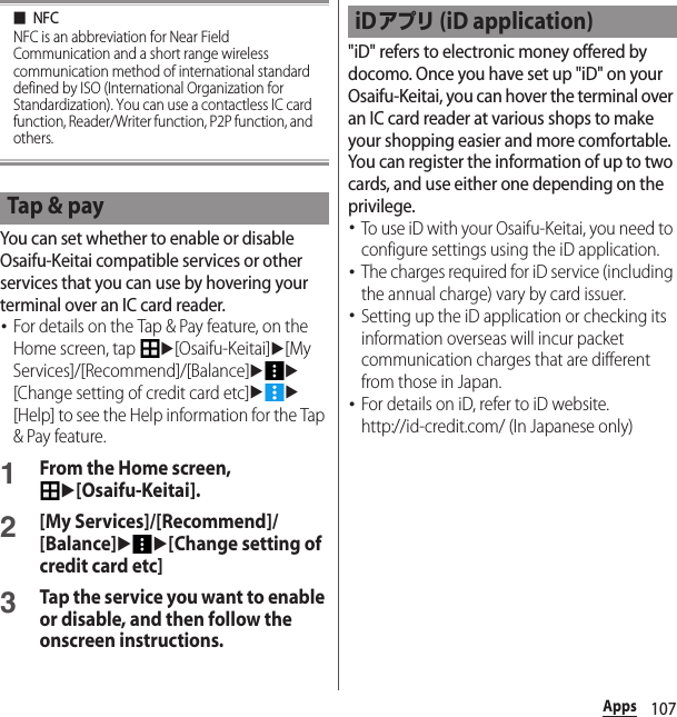 107Apps■NFCNFC is an abbreviation for Near Field Communication and a short range wireless communication method of international standard defined by ISO (International Organization for Standardization). You can use a contactless IC card function, Reader/Writer function, P2P function, and others.You can set whether to enable or disable Osaifu-Keitai compatible services or other services that you can use by hovering your terminal over an IC card reader.･For details on the Tap &amp; Pay feature, on the Home screen, tap u[Osaifu-Keitai]u[My Services]/[Recommend]/[Balance]uu[Change setting of credit card etc]uu[Help] to see the Help information for the Tap &amp; Pay feature.1From the Home screen, u[Osaifu-Keitai].2[My Services]/[Recommend]/[Balance]uu[Change setting of credit card etc]3Tap the service you want to enable or disable, and then follow the onscreen instructions.&quot;iD&quot; refers to electronic money offered by docomo. Once you have set up &quot;iD&quot; on your Osaifu-Keitai, you can hover the terminal over an IC card reader at various shops to make your shopping easier and more comfortable. You can register the information of up to two cards, and use either one depending on the privilege.･To use iD with your Osaifu-Keitai, you need to configure settings using the iD application.･The charges required for iD service (including the annual charge) vary by card issuer.･Setting up the iD application or checking its information overseas will incur packet communication charges that are different from those in Japan.･For details on iD, refer to iD website.http://id-credit.com/ (In Japanese only)Tap &amp; payiDアプリ (iD application)