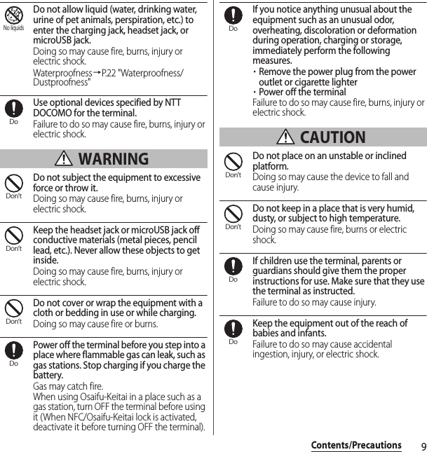 9Contents/PrecautionsDo not allow liquid (water, drinking water, urine of pet animals, perspiration, etc.) to enter the charging jack, headset jack, or microUSB jack.Doing so may cause fire, burns, injury or electric shock.Waterproofness→P.22 &quot;Waterproofness/Dustproofness&quot;Use optional devices specified by NTT DOCOMO for the terminal.Failure to do so may cause fire, burns, injury or electric shock. WARNINGDo not subject the equipment to excessive force or throw it.Doing so may cause fire, burns, injury or electric shock.Keep the headset jack or microUSB jack off conductive materials (metal pieces, pencil lead, etc.). Never allow these objects to get inside.Doing so may cause fire, burns, injury or electric shock.Do not cover or wrap the equipment with a cloth or bedding in use or while charging.Doing so may cause fire or burns.Power off the terminal before you step into a place where flammable gas can leak, such as gas stations. Stop charging if you charge the battery.Gas may catch fire.When using Osaifu-Keitai in a place such as a gas station, turn OFF the terminal before using it (When NFC/Osaifu-Keitai lock is activated, deactivate it before turning OFF the terminal).If you notice anything unusual about the equipment such as an unusual odor, overheating, discoloration or deformation during operation, charging or storage, immediately perform the following measures.・Remove the power plug from the power outlet or cigarette lighter・Power off the terminalFailure to do so may cause fire, burns, injury or electric shock. CAUTIONDo not place on an unstable or inclined platform.Doing so may cause the device to fall and cause injury.Do not keep in a place that is very humid, dusty, or subject to high temperature.Doing so may cause fire, burns or electric shock.If children use the terminal, parents or guardians should give them the proper instructions for use. Make sure that they use the terminal as instructed.Failure to do so may cause injury.Keep the equipment out of the reach of babies and infants.Failure to do so may cause accidental ingestion, injury, or electric shock.No liquidsDoDon’tDon’tDon’tDoDoDon’tDon’tDoDo