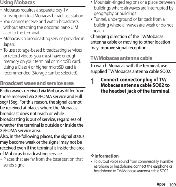 109AppsUsing Mobacas･Mobacas requires a separate pay-TV subscription to a Mobacas broadcast station.･You cannot receive and watch broadcasts without attaching the docomo nano UIM card to the terminal.･Mobacas is a broadcasting service provided in Japan.･To use storage-based broadcasting services or record videos, you must have enough memory on your terminal or microSD card. Using a Class 4 or higher microSD card is recommended (Storage can be selected).Broadcast wave and service areaRadio waves received via Mobacas differ from those received via Xi/FOMA service and Full seg/1Seg. For this reason, the signal cannot be received at places where the Mobacas broadcast does not reach or while broadcasting is out of service, regardless of whether the terminal is outside or inside the Xi/FOMA service area.Also, in the following places, the signal status may become weak or the signal may not be received even if the terminal is inside the area of Mobacas broadcasting service.･Places that are far from the base station that sends signal･Mountain-ringed regions or a place between buildings where airwaves are interrupted by geography or buildings･Tunnel, underground or far back from a building where airwaves are weak or do not reachChanging direction of the TV/Mobacas antenna cable or moving to other location may improve signal reception.TV/Mobacas antenna cableTo watch Mobacas with the terminal, use supplied TV/Mobacas antenna cable SO02.1Connect connector plug of TV/Mobacas antenna cable SO02 to the headset jack of the terminal.❖Information･To output voice sound from commercially available earphone or headphone, connect the earphone or headphone to TV/Mobacas antenna cable SO02.