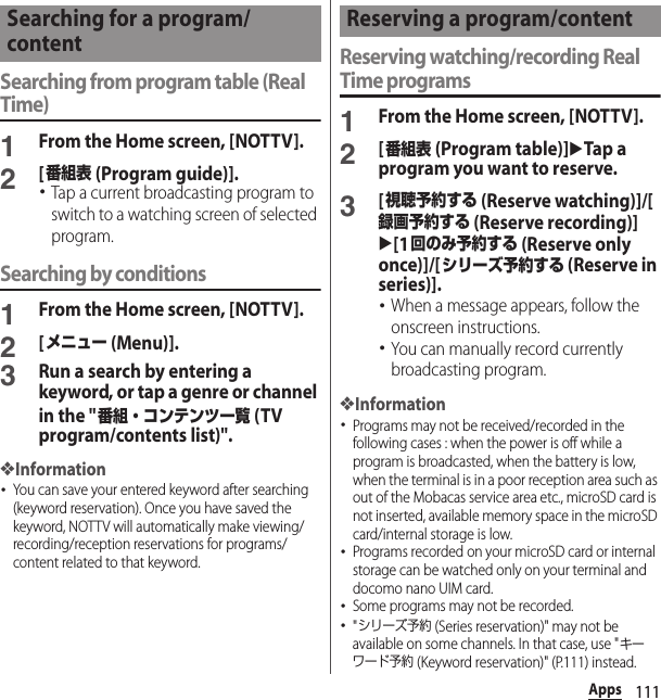 111AppsSearching from program table (Real Time)1From the Home screen, [NOTTV].2[番組表 (Program guide)].･Tap a current broadcasting program to switch to a watching screen of selected program.Searching by conditions1From the Home screen, [NOTTV].2[メニュー (Menu)].3Run a search by entering a keyword, or tap a genre or channel in the &quot;番組・コンテンツ一覧 (TV program/contents list)&quot;.❖Information･You can save your entered keyword after searching (keyword reservation). Once you have saved the keyword, NOTTV will automatically make viewing/recording/reception reservations for programs/content related to that keyword.Reserving watching/recording Real Time programs1From the Home screen, [NOTTV].2[番組表 (Program table)]uTap a program you want to reserve.3[視聴予約する (Reserve watching)]/[録画予約する (Reserve recording)]u[1回のみ予約する (Reserve only once)]/[シリーズ予約する (Reserve in series)].･When a message appears, follow the onscreen instructions.･You can manually record currently broadcasting program.❖Information･Programs may not be received/recorded in the following cases : when the power is off while a program is broadcasted, when the battery is low, when the terminal is in a poor reception area such as out of the Mobacas service area etc., microSD card is not inserted, available memory space in the microSD card/internal storage is low.･Programs recorded on your microSD card or internal storage can be watched only on your terminal and docomo nano UIM card.･Some programs may not be recorded.･&quot;シリーズ予約 (Series reservation)&quot; may not be available on some channels. In that case, use &quot;キーワード予約 (Keyword reservation)&quot; (P.111) instead.Searching for a program/contentReserving a program/content