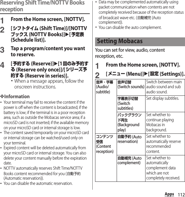 112AppsReserving Shift Time/NOTTV Books reception1From the Home screen, [NOTTV].2[シフトタイム (Shift Time)]/[NOTTVブックス (NOTTV Books)]u[予定表 (Schedule list)].3Tap a program/content you want to reserve.4[予約する (Reserve)]u[1回のみ予約する (Reserve only once)]/[シリーズ予約する (Reserve in series)].･When a message appears, follow the onscreen instructions.❖Information･Your terminal may fail to receive the content if the power is off when the content is broadcasted; if the battery is low; if the terminal is in a poor reception area, such as outside the Mobacas service area; if a microSD card is not inserted; if the available memory on your microSD card or internal storage is low.･The content saved temporarily on your microSD card or internal storage can be watched/used only on your terminal.･Expired content will be deleted automatically from your microSD card or internal storage. You can also delete your content manually before the expiration date.･NOTTV automatically reserves Shift Time/NOTTV Books content recommended for you (自動予約 (Automatic reservation)).･You can disable the automatic reservation.･Data may be complemented automatically using packet communication when contents are not completely received because of the reception status of broadcast wave etc. (自動補完 (Auto complement)).･You can disable the auto complement.You can set for view, audio, content reception, etc.1From the Home screen, [NOTTV].2[メニュー (Menu)]u[設定 (Settings)].Setting Mobacas音声・字幕 (Audio/subtitle)音声切替 (Switch sounds)Switch between main audio sound and sub audio sound.字幕表示切替 (Switch subtitles)Set display subtitles.バックグラウンド再生 (Background play)Set whether to continue playing Mobacas in background.コンテンツ受信 (Content reception)自動予約 (Auto reservation)Set whether to automatically reserve recommended content.自動補完 (Auto complement)Set whether to automatically complement data which are not completely received.