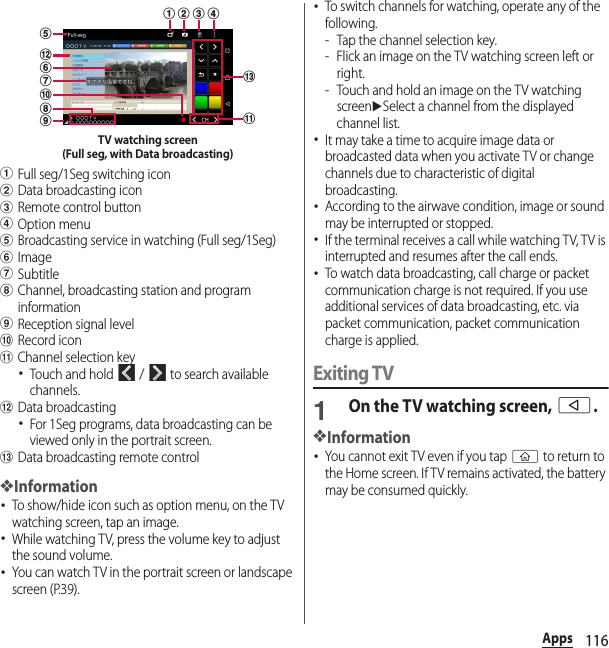 116AppsaFull seg/1Seg switching iconbData broadcasting iconcRemote control buttondOption menueBroadcasting service in watching (Full seg/1Seg)fImagegSubtitlehChannel, broadcasting station and program informationiReception signal leveljRecord iconkChannel selection key･Touch and hold   /   to search available channels.lData broadcasting･For 1Seg programs, data broadcasting can be viewed only in the portrait screen.mData broadcasting remote control❖Information･To show/hide icon such as option menu, on the TV watching screen, tap an image.･While watching TV, press the volume key to adjust the sound volume.･You can watch TV in the portrait screen or landscape screen (P.39).･To switch channels for watching, operate any of the following.- Tap the channel selection key.- Flick an image on the TV watching screen left or right.- Touch and hold an image on the TV watching screenuSelect a channel from the displayed channel list.･It may take a time to acquire image data or broadcasted data when you activate TV or change channels due to characteristic of digital broadcasting.･According to the airwave condition, image or sound may be interrupted or stopped.･If the terminal receives a call while watching TV, TV is interrupted and resumes after the call ends.･To watch data broadcasting, call charge or packet communication charge is not required. If you use additional services of data broadcasting, etc. via packet communication, packet communication charge is applied.Exiting TV1On the TV watching screen, b.❖Information･You cannot exit TV even if you tap y to return to the Home screen. If TV remains activated, the battery may be consumed quickly.hidkcbajfgelmTV watching screen(Full seg, with Data broadcasting)