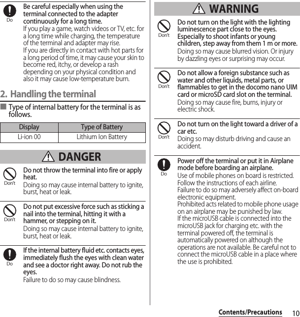 10Contents/PrecautionsBe careful especially when using the terminal connected to the adapter continuously for a long time.If you play a game, watch videos or TV, etc. for a long time while charging, the temperature of the terminal and adapter may rise.If you are directly in contact with hot parts for a long period of time, it may cause your skin to become red, itchy, or develop a rash depending on your physical condition and also it may cause low-temperature burn.2. Handling the terminal■Type of internal battery for the terminal is as follows. DANGERDo not throw the terminal into fire or apply heat.Doing so may cause internal battery to ignite, burst, heat or leak.Do not put excessive force such as sticking a nail into the terminal, hitting it with a hammer, or stepping on it.Doing so may cause internal battery to ignite, burst, heat or leak.If the internal battery fluid etc. contacts eyes, immediately flush the eyes with clean water and see a doctor right away. Do not rub the eyes.Failure to do so may cause blindness. WARNINGDo not turn on the light with the lighting luminescence part close to the eyes. Especially to shoot infants or young children, step away from them 1 m or more.Doing so may cause blurred vision. Or injury by dazzling eyes or surprising may occur.Do not allow a foreign substance such as water and other liquids, metal parts, or flammables to get in the docomo nano UIM card or microSD card slot on the terminal.Doing so may cause fire, burns, injury or electric shock.Do not turn on the light toward a driver of a car etc.Doing so may disturb driving and cause an accident.Power off the terminal or put it in Airplane mode before boarding an airplane.Use of mobile phones on board is restricted. Follow the instructions of each airline.Failure to do so may adversely affect on-board electronic equipment.Prohibited acts related to mobile phone usage on an airplane may be punished by law.If the microUSB cable is connected into the microUSB jack for charging etc. with the terminal powered off, the terminal is automatically powered on although the operations are not available. Be careful not to connect the microUSB cable in a place where the use is prohibited.Display Type of BatteryLi-ion 00 Lithium Ion BatteryDoDon’tDon’tDoDon’tDon’tDon’tDo