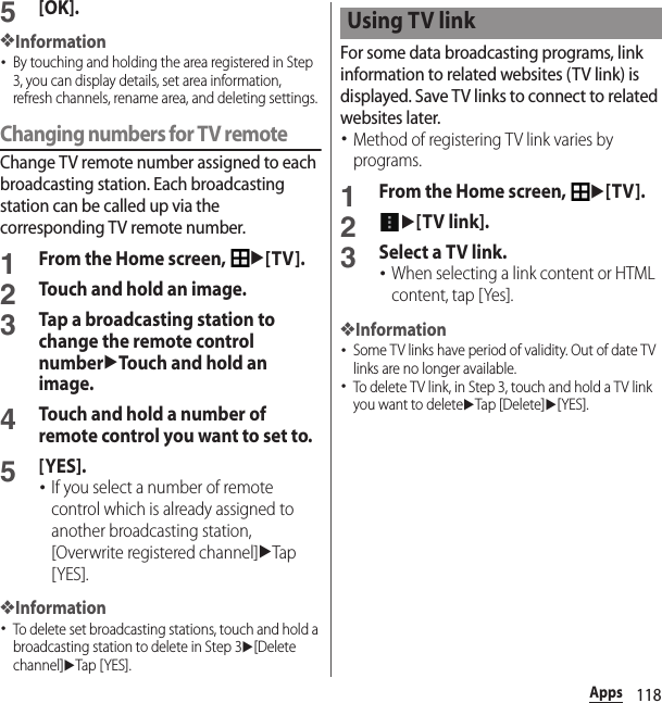 118Apps5[OK].❖Information･By touching and holding the area registered in Step 3, you can display details, set area information, refresh channels, rename area, and deleting settings.Changing numbers for TV remoteChange TV remote number assigned to each broadcasting station. Each broadcasting station can be called up via the corresponding TV remote number.1From the Home screen, u[TV].2Touch and hold an image.3Tap a broadcasting station to change the remote control numberuTouch and hold an image.4Touch and hold a number of remote control you want to set to.5[YES].･If you select a number of remote control which is already assigned to another broadcasting station, [Overwrite registered channel]uTap [YES].❖Information･To delete set broadcasting stations, touch and hold a broadcasting station to delete in Step 3u[Delete channel]uTap [ YES].For some data broadcasting programs, link information to related websites (TV link) is displayed. Save TV links to connect to related websites later.･Method of registering TV link varies by programs.1From the Home screen, u[TV].2u[TV link].3Select a TV link.･When selecting a link content or HTML content, tap [Yes].❖Information･Some TV links have period of validity. Out of date TV links are no longer available.･To delete TV link, in Step 3, touch and hold a TV link you want to deleteuTap [Delete]u[YES].Using TV link