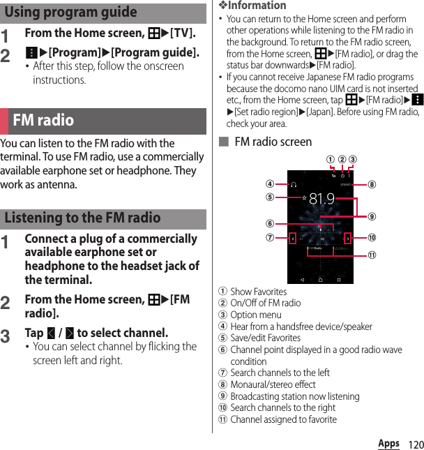 120Apps1From the Home screen, u[TV].2u[Program]u[Program guide].･After this step, follow the onscreen instructions.You can listen to the FM radio with the terminal. To use FM radio, use a commercially available earphone set or headphone. They work as antenna.1Connect a plug of a commercially available earphone set or headphone to the headset jack of the terminal.2From the Home screen, u[FM radio].3Tap   /   to select channel.･You can select channel by flicking the screen left and right.❖Information･You can return to the Home screen and perform other operations while listening to the FM radio in the background. To return to the FM radio screen, from the Home screen, u[FM radio], or drag the status bar downwardsu[FM radio].･If you cannot receive Japanese FM radio programs because the docomo nano UIM card is not inserted etc., from the Home screen, tap u[FM radio]uu[Set radio region]u[Japan]. Before using FM radio, check your area.■ FM radio screenaShow FavoritesbOn/Off of FM radiocOption menudHear from a handsfree device/speakereSave/edit FavoritesfChannel point displayed in a good radio wave conditiongSearch channels to the lefthMonaural/stereo effect iBroadcasting station now listeningjSearch channels to the rightkChannel assigned to favoriteUsing program guideFM radioListening to the FM radiofihjkdgebca