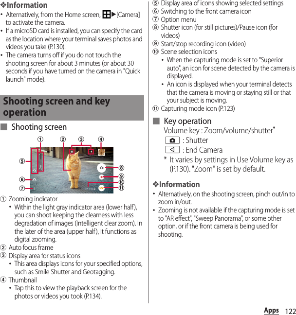 122Apps❖Information･Alternatively, from the Home screen, u[Camera] to activate the camera.･If a microSD card is installed, you can specify the card as the location where your terminal saves photos and videos you take (P.130).･The camera turns off if you do not touch the shooting screen for about 3 minutes (or about 30 seconds if you have turned on the camera in &quot;Quick launch&quot; mode).■ Shooting screenaZooming indicator･Within the light gray indicator area (lower half), you can shoot keeping the clearness with less degradation of images (Intelligent clear zoom). In the later of the area (upper half ), it functions as digital zooming.bAuto focus framecDisplay area for status icons･This area displays icons for your specified options, such as Smile Shutter and Geotagging.dThumbnail･Tap this to view the playback screen for the photos or videos you took (P.134).eDisplay area of icons showing selected settingsfSwitching to the front camera icongOption menuhShutter icon (for still pictures)/Pause icon (for videos)iStart/stop recording icon (video)jScene selection icons･When the capturing mode is set to &quot;Superior auto&quot;, an icon for scene detected by the camera is displayed.･An icon is displayed when your terminal detects that the camera is moving or staying still or that your subject is moving.kCapturing mode icon (P.123)■ Key operationVolume key : Zoom/volume/shutter*k : Shutterb : End Camera* It varies by settings in Use Volume key as (P.130). &quot;Zoom&quot; is set by default.❖Information･Alternatively, on the shooting screen, pinch out/in to zoom in/out.･Zooming is not available if the capturing mode is set to &quot;AR effect&quot;, &quot;Sweep Panorama&quot;, or some other option, or if the front camera is being used for shooting.Shooting screen and key operationfgdha bijkce