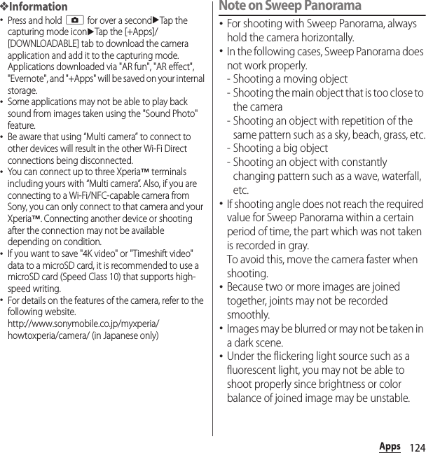 124Apps❖Information･Press and hold k for over a seconduTap the capturing mode iconuTap the [+Apps]/[DOWNLOADABLE] tab to download the camera application and add it to the capturing mode.Applications downloaded via &quot;AR fun&quot;, &quot;AR effect&quot;, &quot;Evernote&quot;, and &quot;+Apps&quot; will be saved on your internal storage.･Some applications may not be able to play back sound from images taken using the &quot;Sound Photo&quot; feature.･Be aware that using “Multi camera” to connect to other devices will result in the other Wi-Fi Direct connections being disconnected.･You can connect up to three Xperia™ terminals including yours with “Multi camera”. Also, if you are connecting to a Wi-Fi/NFC-capable camera from Sony, you can only connect to that camera and your Xperia™. Connecting another device or shooting after the connection may not be available depending on condition.･If you want to save &quot;4K video&quot; or &quot;Timeshift video&quot; data to a microSD card, it is recommended to use a microSD card (Speed Class 10) that supports high-speed writing.･For details on the features of the camera, refer to the following website.http://www.sonymobile.co.jp/myxperia/howtoxperia/camera/ (in Japanese only)Note on Sweep Panorama･For shooting with Sweep Panorama, always hold the camera horizontally.･In the following cases, Sweep Panorama does not work properly.- Shooting a moving object- Shooting the main object that is too close to the camera- Shooting an object with repetition of the same pattern such as a sky, beach, grass, etc.- Shooting a big object- Shooting an object with constantly changing pattern such as a wave, waterfall, etc.･If shooting angle does not reach the required value for Sweep Panorama within a certain period of time, the part which was not taken is recorded in gray.To avoid this, move the camera faster when shooting.･Because two or more images are joined together, joints may not be recorded smoothly.･Images may be blurred or may not be taken in a dark scene.･Under the flickering light source such as a fluorescent light, you may not be able to shoot properly since brightness or color balance of joined image may be unstable.