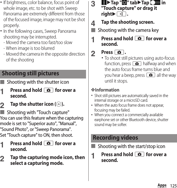 125Apps･If brightness, color balance, focus point of whole image, etc. to be shot with Sweep Panorama are extremely different from those of the focused image, image may not be shot properly.･In the following cases, Sweep Panorama shooting may be interrupted.- Moved the camera too fast/too slow- When image is too blurred- Moved the camera in the opposite direction of the shooting■ Shooting with the shutter icon1Press and hold k for over a second.2Tap the shutter icon ( ).■ Shooting with &quot;Touch capture&quot;You can use this feature when the capturing mode is set to &quot;Superior auto&quot;, &quot;Manual&quot;, &quot;Sound Photo&quot;, or &quot;Sweep Panorama&quot;.Set &quot;Touch capture&quot; to ON, then shoot.1Press and hold k for over a second.2Tap the capturing mode icon, then select a capturing mode.3uTap &quot; &quot; tabuTap  in &quot;Touch capture&quot; or drag it rightub.4Tap the shooting screen.■ Shooting with the camera key1Press and hold k for over a second.2Press k.･To shoot still pictures using auto-focus function, press k halfway and when the auto focus frame turns blue and you hear a beep, press k all the way until it stops.❖Information･Shot still pictures are automatically saved in the internal storage or a microSD card.･When the auto focus frame does not appear, focusing may be failed.･When you connect a commercially available earphone set or other Bluetooth device, shutter sound may be softer.■ Shooting with the start/stop icon1Press and hold k for over a second.Shooting still picturesRecording videos