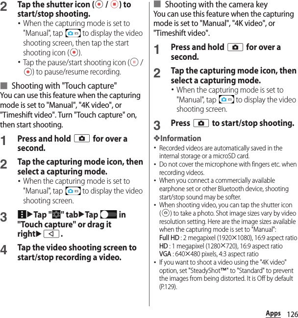 126Apps2Tap the shutter icon (  /  ) to start/stop shooting.･When the capturing mode is set to &quot;Manual&quot;, tap   to display the video shooting screen, then tap the start shooting icon ( ).･Tap the pause/start shooting icon (  / ) to pause/resume recording.■ Shooting with &quot;Touch capture&quot;You can use this feature when the capturing mode is set to &quot;Manual&quot;, &quot;4K video&quot;, or &quot;Timeshift video&quot;. Turn &quot;Touch capture&quot; on, then start shooting.1Press and hold k for over a second.2Tap the capturing mode icon, then select a capturing mode.･When the capturing mode is set to &quot;Manual&quot;, tap   to display the video shooting screen.3uTap &quot; &quot; tabuTap  in &quot;Touch capture&quot; or drag it rightub.4Tap the video shooting screen to start/stop recording a video.■ Shooting with the camera keyYou can use this feature when the capturing mode is set to &quot;Manual&quot;, &quot;4K video&quot;, or &quot;Timeshift video&quot;.1Press and hold k for over a second.2Tap the capturing mode icon, then select a capturing mode.･When the capturing mode is set to &quot;Manual&quot;, tap   to display the video shooting screen.3Press k to start/stop shooting.❖Information･Recorded videos are automatically saved in the internal storage or a microSD card.･Do not cover the microphone with fingers etc. when recording videos.･When you connect a commercially available earphone set or other Bluetooth device, shooting start/stop sound may be softer.･When shooting video, you can tap the shutter icon ( ) to take a photo. Shot image sizes vary by video resolution setting. Here are the image sizes available when the capturing mode is set to &quot;Manual&quot;:Full HD : 2 megapixel (1920u1080), 16:9 aspect ratioHD : 1 megapixel (1280u720), 16:9 aspect ratioVGA : 640u480 pixels, 4:3 aspect ratio･If you want to shoot a video using the &quot;4K video&quot; option, set &quot;SteadyShot™&quot; to &quot;Standard&quot; to prevent the images from being distorted. It is Off by default (P.129).