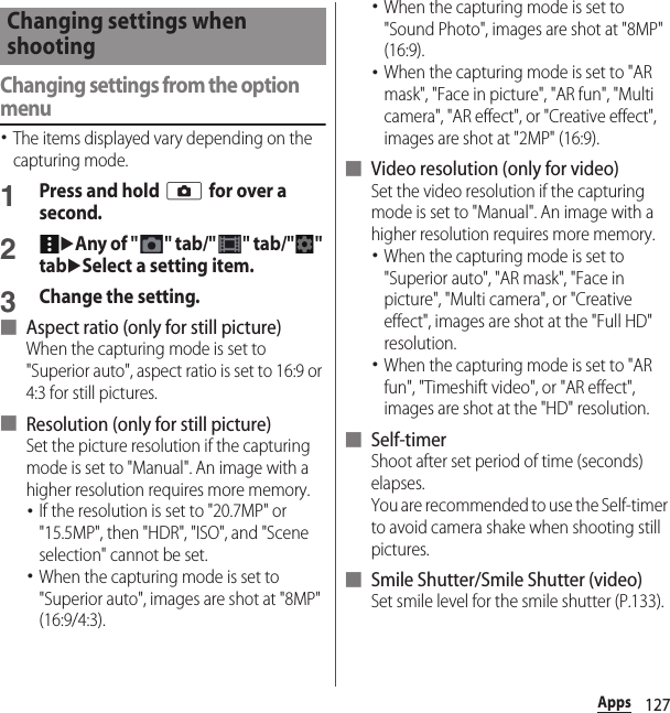 127AppsChanging settings from the option menu･The items displayed vary depending on the capturing mode.1Press and hold k for over a second.2uAny of &quot;&quot; tab/&quot;&quot; tab/&quot;&quot; tabuSelect a setting item.3Change the setting.■ Aspect ratio (only for still picture)When the capturing mode is set to &quot;Superior auto&quot;, aspect ratio is set to 16:9 or 4:3 for still pictures.■ Resolution (only for still picture)Set the picture resolution if the capturing mode is set to &quot;Manual&quot;. An image with a higher resolution requires more memory.･If the resolution is set to &quot;20.7MP&quot; or &quot;15.5MP&quot;, then &quot;HDR&quot;, &quot;ISO&quot;, and &quot;Scene selection&quot; cannot be set.･When the capturing mode is set to &quot;Superior auto&quot;, images are shot at &quot;8MP&quot; (16:9/4:3).･When the capturing mode is set to &quot;Sound Photo&quot;, images are shot at &quot;8MP&quot; (16:9).･When the capturing mode is set to &quot;AR mask&quot;, &quot;Face in picture&quot;, &quot;AR fun&quot;, &quot;Multi camera&quot;, &quot;AR effect&quot;, or &quot;Creative effect&quot;, images are shot at &quot;2MP&quot; (16:9).■ Video resolution (only for video)Set the video resolution if the capturing mode is set to &quot;Manual&quot;. An image with a higher resolution requires more memory.･When the capturing mode is set to &quot;Superior auto&quot;, &quot;AR mask&quot;, &quot;Face in picture&quot;, &quot;Multi camera&quot;, or &quot;Creative effect&quot;, images are shot at the &quot;Full HD&quot; resolution.･When the capturing mode is set to &quot;AR fun&quot;, &quot;Timeshift video&quot;, or &quot;AR effect&quot;, images are shot at the &quot;HD&quot; resolution.■ Self-timerShoot after set period of time (seconds) elapses.You are recommended to use the Self-timer to avoid camera shake when shooting still pictures.■ Smile Shutter/Smile Shutter (video)Set smile level for the smile shutter (P.133).Changing settings when shooting