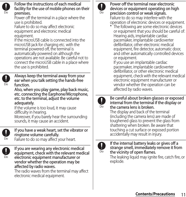 11Contents/PrecautionsFollow the instructions of each medical facility for the use of mobile phones on their premises.Power off the terminal in a place where the use is prohibited.Failure to do so may affect electronic equipment and electronic medical equipment.If the microUSB cable is connected into the microUSB jack for charging etc. with the terminal powered off, the terminal is automatically powered on although the operations are not available. Be careful not to connect the microUSB cable in a place where the use is prohibited.Always keep the terminal away from your ear when you talk setting the hands-free function.Also, when you play game, play back music, etc. connecting the Earphone/Microphone, etc. to the terminal, adjust the volume adequately.If the volume is too loud, it may cause difficulty in hearing.Moreover, if you barely hear the surrounding sounds, it may cause an accident.If you have a weak heart, set the vibrator or ringtone volume carefully.Failure to do so may affect your heart.If you are wearing any electronic medical equipment, check with the relevant medical electronic equipment manufacturer or vendor whether the operation may be affected by radio waves.The radio waves from the terminal may affect electronic medical equipment.Power off the terminal near electronic devices or equipment operating on high precision control or weak signals.Failure to do so may interfere with the operation of electronic devices or equipment.* The following are some electronic devices or equipment that you should be careful of:Hearing aids, implantable cardiac pacemaker, implantable cardioverter defibrillator, other electronic medical equipment, fire detector, automatic door, and other automatically controlled devices or equipment.If you use an implantable cardiac pacemaker, implantable cardioverter defibrillator, or other electronic medical equipment, check with the relevant medical electronic equipment manufacturer or vendor whether the operation can be affected by radio waves.Be careful about broken glasses or exposed internal from the terminal if the display or the camera lens is broken.The display and back of the terminal (including the camera lens) are made of toughened glass to prevent the glass from shattering when broken. Be aware that touching a cut surface or exposed portion accidentally may result in injury.If the internal battery leaks or gives off a strange smell, immediately remove it from the vicinity of open flames.The leaking liquid may ignite fire, catch fire, or explode.DoDoDoDoDoDoDo