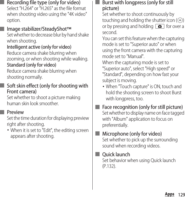 129Apps■ Recording file type (only for video)Select &quot;H.264&quot; or &quot;H.265&quot; as the file format when shooting video using the &quot;4K video&quot; option.■ Image stabilizer/SteadyShot™Set whether to decrease blur by hand shake when shooting.Intelligent active (only for video)Reduce camera shake blurring when zooming, or when shooting while walking.Standard (only for video)Reduce camera shake blurring when shooting normally.■ Soft skin effect (only for shooting with Front camera)Set whether to shoot a picture making human skin look smoother.■ PreviewSet the time duration for displaying preview right after shooting.･When it is set to &quot;Edit&quot;, the editing screen appears after shooting.■ Burst with longpress (only for still picture)Set whether to shoot continuously by touching and holding the shutter icon ( ) or by pressing and holding k for over a second.You can set this feature when the capturing mode is set to &quot;Superior auto&quot; or when using the front camera with the capturing mode set to &quot;Manual&quot;.When the capturing mode is set to &quot;Superior auto&quot;, select &quot;High speed&quot; or &quot;Standard&quot;, depending on how fast your subject is moving.･When &quot;Touch capture&quot; is ON, touch and hold the shooting screen to shoot Burst with longpress, too.■ Face recognition (only for still picture)Set whether to display name on face tagged with &quot;Album&quot; application to focus on preferentially.■ Microphone (only for video)Set whether to pick up the surrounding sound when recording videos.■ Quick launchSet behavior when using Quick launch (P.132).