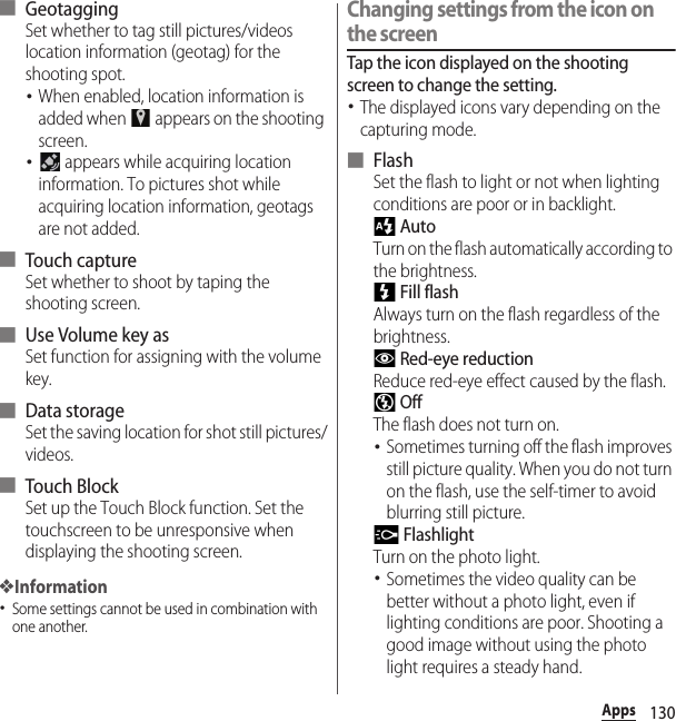 130Apps■ GeotaggingSet whether to tag still pictures/videos location information (geotag) for the shooting spot.･When enabled, location information is added when   appears on the shooting screen.･ appears while acquiring location information. To pictures shot while acquiring location information, geotags are not added.■ Touch captureSet whether to shoot by taping the shooting screen.■ Use Volume key asSet function for assigning with the volume key.■ Data storageSet the saving location for shot still pictures/videos.■ Touch BlockSet up the Touch Block function. Set the touchscreen to be unresponsive when displaying the shooting screen.❖Information･Some settings cannot be used in combination with one another.Changing settings from the icon on the screenTap the icon displayed on the shooting screen to change the setting.･The displayed icons vary depending on the capturing mode.■ FlashSet the flash to light or not when lighting conditions are poor or in backlight. AutoTurn on the flash automatically according to the brightness. Fill flashAlways turn on the flash regardless of the brightness. Red-eye reductionReduce red-eye effect caused by the flash. OffThe flash does not turn on.･Sometimes turning off the flash improves still picture quality. When you do not turn on the flash, use the self-timer to avoid blurring still picture. FlashlightTurn on the photo light.･Sometimes the video quality can be better without a photo light, even if lighting conditions are poor. Shooting a good image without using the photo light requires a steady hand.