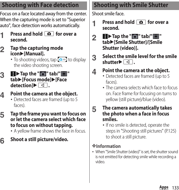 133AppsFocus on a face located away from the center.When the capturing mode is set to &quot;Superior auto&quot;, face detection works automatically.1Press and hold k for over a second.2Tap the capturing mode iconu[Manual].･To shooting videos, tap   to display the video shooting screen.3uTap the &quot; &quot; tab/&quot; &quot; tabu[Focus mode]u[Face detection]ub.4Point the camera at the object.･Detected faces are framed (up to 5 faces).5Tap the frame you want to focus on or let the camera select which face to focus on without tapping.･A yellow frame shows the face in focus.6Shoot a still picture/video.Shoot smile face.1Press and hold k for over a second.2uTap the &quot; &quot; tab/&quot; &quot; tabu[Smile Shutter]/[Smile Shutter (video)].3Select the smile level for the smile shutterub.4Point the camera at the object.･Detected faces are framed (up to 5 faces).･The camera selects which face to focus on. Face frame for focusing on turns to yellow (still picture)/blue (video).5The camera automatically takes the photo when a face in focus smiles.･If no smile is detected, operate the steps in &quot;Shooting still pictures&quot; (P.125) to shoot a still picture.❖Information･When &quot;Smile Shutter (video)&quot; is set, the shutter sound is not emitted for detecting smile while recording a video.Shooting with Face detection Shooting with Smile Shutter