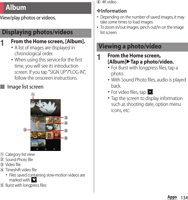 134AppsView/play photos or videos.1From the Home screen, [Album].･A list of images are displayed in chronological order.･When using this service for the first time, you will see its introduction screen. If you tap &quot;SIGN UP&quot;/&quot;LOG IN&quot;, follow the onscreen instructions.■ Image list screenaCategory list viewbSound Photo filecVideo filedTimeshift video file･Files saved containing slow-motion videos are marked with  .eBurst with longpress filesf4K video❖Information･Depending on the number of saved images, it may take some times to load images.･To zoom in/out images, pinch out/in on the image list screen.1From the Home screen, [Album]uTap a photo/video.･For Burst with longpress files, tap a photo.･With Sound Photo files, audio is played back.･For video files, tap  .･Tap the screen to display information such as shooting date, option menu icons, etc.AlbumDisplaying photos/videosbcdefaViewing a photo/video