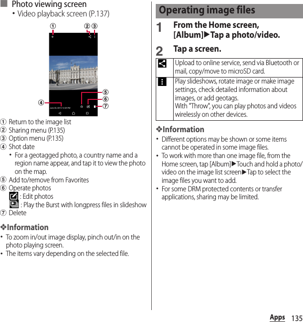 135Apps■ Photo viewing screen･Video playback screen (P.137)aReturn to the image listbSharing menu (P.135)cOption menu (P.135)dShot date･For a geotagged photo, a country name and a region name appear, and tap it to view the photo on the map.eAdd to/remove from FavoritesfOperate photos : Edit photos : Play the Burst with longpress files in slideshowgDelete❖Information･To zoom in/out image display, pinch out/in on the photo playing screen.･The items vary depending on the selected file.1From the Home screen, [Album]uTap a photo/video.2Tap a screen.❖Information･Different options may be shown or some items cannot be operated in some image files.･To work with more than one image file, from the Home screen, tap [Album]uTouch and hold a photo/video on the image list screenuTap to select the image files you want to add.･For some DRM protected contents or transfer applications, sharing may be limited.a b cdgfeOperating image filesUpload to online service, send via Bluetooth or mail, copy/move to microSD card.Play slideshows, rotate image or make image settings, check detailed information about images, or add geotags.With &quot;Throw&quot;, you can play photos and videos wirelessly on other devices.