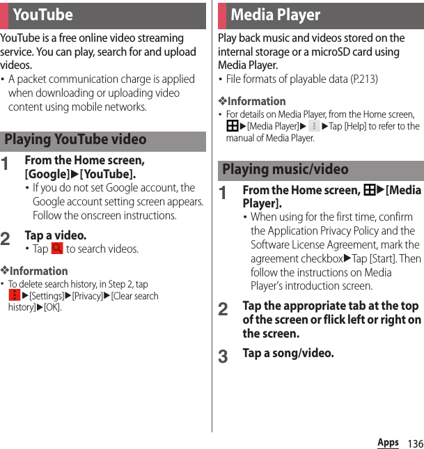 136AppsYouTube is a free online video streaming service. You can play, search for and upload videos.･A packet communication charge is applied when downloading or uploading video content using mobile networks.1From the Home screen, [Google]u[YouTube].･If you do not set Google account, the Google account setting screen appears. Follow the onscreen instructions.2Tap a video.･Tap   to search videos.❖Information･To delete search history, in Step 2, tap u[Settings]u[Privacy]u[Clear search history]u[OK].Play back music and videos stored on the internal storage or a microSD card using Media Player.･File formats of playable data (P.213)❖Information･For details on Media Player, from the Home screen, u[Media Player]uuTap [Help] to refer to the manual of Media Player.1From the Home screen, u[Media Player].･When using for the first time, confirm the Application Privacy Policy and the Software License Agreement, mark the agreement checkboxuTap [Start]. Then follow the instructions on Media Player&apos;s introduction screen.2Tap the appropriate tab at the top of the screen or flick left or right on the screen.3Tap a song/video.You TubePlaying YouTube videoMedia PlayerPlaying music/video
