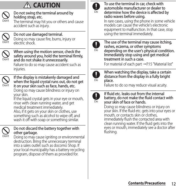 12Contents/Precautions CAUTIONDo not swing the terminal around by holding strap, etc.The terminal may hit you or others and cause accident such as injury.Do not use damaged terminal.Doing so may cause fire, burns, injury or electric shock.When using the motion sensor, check the safety around you, hold the terminal firmly, and do not shake it unnecessarily.Failure to do so may cause accident such as injuries.If the display is mistakenly damaged and when the liquid crystal runs out, do not get it on your skin such as face, hands, etc.Doing so may cause blindness or injury on your skin.If the liquid crystal gets in your eye or mouth, rinse with clean running water, and get medical treatment immediately.Also, if it gets on your skin or clothes, use something such as alcohol to wipe off, and wash it off with soap or something similar.Do not discard the battery together with other garbage.Doing so may cause igniting or environmental destruction. Bring the unnecessary terminal into a sales outlet such as docomo Shop. If your local municipality has a battery recycling program, dispose of them as provided for.To use the terminal in car, check with automobile manufacturer or dealer to determine how the device is affected by radio waves before using.In rare cases, using the phone in some vehicle models can cause the vehicle&apos;s electronic equipment to malfunction. In that case, stop using the terminal immediately.The use of the terminal may cause itching, rashes, eczema, or other symptoms depending on the user&apos;s physical condition. Immediately stop using and get medical treatment in such a case.For material of each part →P. 1 5  &quot; M a t e r i a l  l i s t &quot;When watching the display, take a certain distance from the display in a fully bright place.Failure to do so may reduce visual acuity.If fluid etc. leaks out from the internal battery, do not make the fluid contact with your skin of face or hands.Doing so may cause blindness or injury on your skin. If the fluid etc. gets into your eyes or mouth, or contacts skin or clothes, immediately flush the contacted area with clean running water. If the fluid gets into the eyes or mouth, immediately see a doctor after flushing.Don’tDon’tDon’tDon’tDon’tDoDoDoDo