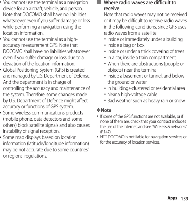 139Apps･You cannot use the terminal as a navigation device for an aircraft, vehicle, and person. Note that DOCOMO shall have no liabilities whatsoever even if you suffer damage or loss while performing a navigation using the location information.･You cannot use the terminal as a high-accuracy measurement GPS. Note that DOCOMO shall have no liabilities whatsoever even if you suffer damage or loss due to a deviation of the location information.･Global Positioning System (GPS) is created and managed by U.S. Department of Defense. And the department is in charge of controlling the accuracy and maintenance of the system. Therefore, some changes made by U.S. Department of Defence might affect accuracy or functions of GPS system.･Some wireless communications products (mobile phone, data detectors and some others) block satellite signals and also causes instability of signal reception.･Some map displays based on location information (latitude/longitude information) may be not accurate due to some countries&apos; or regions&apos; regulations.■ Where radio waves are difficult to receiveNote that radio waves may not be received or it may be difficult to receive radio waves in the following conditions, since GPS uses radio waves from a satellite.･Inside or immediately under a building･Inside a bag or box･Inside or under a thick covering of trees･In a car, inside a train compartment･When there are obstructions (people or objects) near the terminal･Inside a basement or tunnel, and below the ground or water･In buildings-clustered or residential area･Near a high-voltage cable･Bad weather such as heavy rain or snow❖Note･If some of the GPS functions are not available, or if none of them are, check that your contract includes the use of the Internet, and see &quot;Wireless &amp; networks&quot; (P.147).･NTT DOCOMO is not liable for navigation services or for the accuracy of location services.