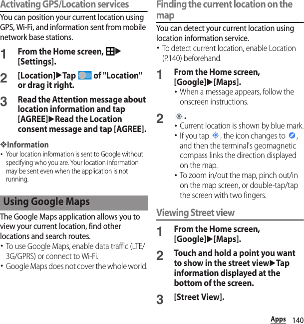 140AppsActivating GPS/Location servicesYou can position your current location using GPS, Wi-Fi, and information sent from mobile network base stations.1From the Home screen, u[Settings].2[Location]uTap   of &quot;Location&quot; or drag it right.3Read the Attention message about location information and tap [AGREE]uRead the Location consent message and tap [AGREE].❖Information･Your location information is sent to Google without specifying who you are. Your location information may be sent even when the application is not running.The Google Maps application allows you to view your current location, find other locations and search routes.･To use Google Maps, enable data traffic (LTE/3G/GPRS) or connect to Wi-Fi.･Google Maps does not cover the whole world.Finding the current location on the mapYou can detect your current location using location information service.･To detect current location, enable Location (P.140) beforehand.1From the Home screen, [Google]u[Maps].･When a message appears, follow the onscreen instructions.2.･Current location is shown by blue mark.･If you tap  , the icon changes to  , and then the terminal&apos;s geomagnetic compass links the direction displayed on the map.･To zoom in/out the map, pinch out/in on the map screen, or double-tap/tap  the screen with two fingers.Viewing Street view1From the Home screen, [Google]u[Maps].2Touch and hold a point you want to show in the street viewuTap information displayed at the bottom of the screen.3[Street View].Using Google Maps