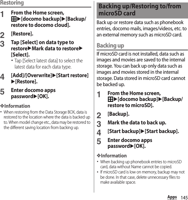 145AppsRestoring1From the Home screen, u[docomo backup]u[Backup/restore to docomo cloud].2[Restore].3Tap [Select] on data type to restoreuMark data to restoreu[Select].･Tap [Select latest data] to select the latest data for each data type.4[Add]/[Overwrite]u[Start restore]u[Restore].5Enter docomo apps passwordu[OK].❖Information･When restoring from the Data Storage BOX, data is restored to the location where the data is backed up to. When model change etc., data may be restored to the different saving location from backing up.Back up or restore data such as phonebook entries, docomo mails, images/videos, etc. to an external memory such as microSD card.Backing upIf microSD card is not installed, data such as images and movies are saved to the internal storage. You can back up only data such as images and movies stored in the internal storage. Data stored in microSD card cannot be backed up.1From the Home screen, u[docomo backup]u[Backup/restore to microSD].2[Backup].3Mark the data to back up.4[Start backup]u[Start backup].5Enter docomo apps passwordu[OK].❖Information･When backing up phonebook entries to microSD card, data without Name cannot be copied.･If microSD card is low on memory, backup may not be done. In that case, delete unnecessary files to make available space.Backing up/Restoring to/from microSD card