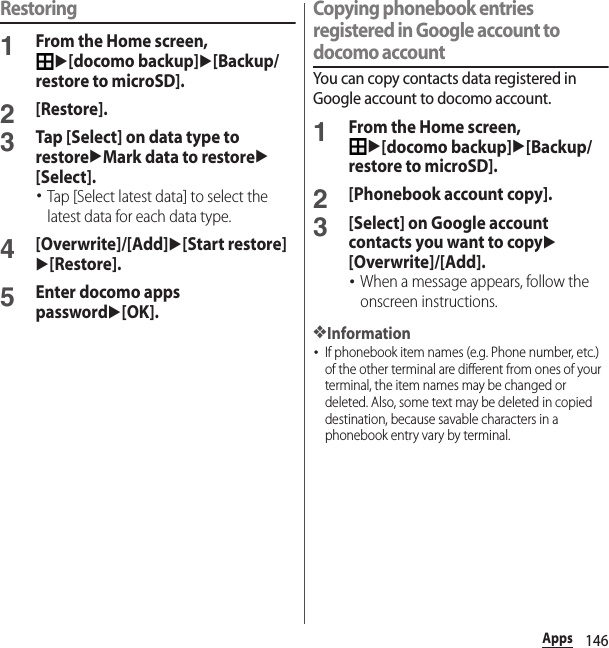 146AppsRestoring1From the Home screen, u[docomo backup]u[Backup/restore to microSD].2[Restore].3Tap [Select] on data type to restoreuMark data to restoreu[Select].･Tap [Select latest data] to select the latest data for each data type.4[Overwrite]/[Add]u[Start restore]u[Restore].5Enter docomo apps passwordu[OK].Copying phonebook entries registered in Google account to docomo accountYou can copy contacts data registered in Google account to docomo account.1From the Home screen, u[docomo backup]u[Backup/restore to microSD].2[Phonebook account copy].3[Select] on Google account contacts you want to copyu[Overwrite]/[Add].･When a message appears, follow the onscreen instructions.❖Information･If phonebook item names (e.g. Phone number, etc.) of the other terminal are different from ones of your terminal, the item names may be changed or deleted. Also, some text may be deleted in copied destination, because savable characters in a phonebook entry vary by terminal.