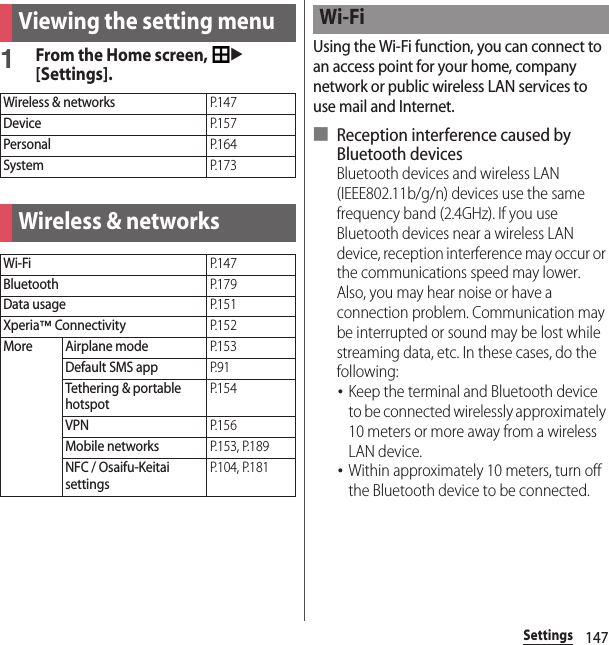 147SettingsSettings1From the Home screen, u[Settings].Using the Wi-Fi function, you can connect to an access point for your home, company network or public wireless LAN services to use mail and Internet.■ Reception interference caused by Bluetooth devicesBluetooth devices and wireless LAN (IEEE802.11b/g/n) devices use the same frequency band (2.4GHz). If you use Bluetooth devices near a wireless LAN device, reception interference may occur or the communications speed may lower. Also, you may hear noise or have a connection problem. Communication may be interrupted or sound may be lost while streaming data, etc. In these cases, do the following:･Keep the terminal and Bluetooth device to be connected wirelessly approximately 10 meters or more away from a wireless LAN device.･Within approximately 10 meters, turn off the Bluetooth device to be connected.Viewing the setting menuWireless &amp; networksP. 1 4 7DeviceP. 1 5 7PersonalP. 1 6 4SystemP. 1 7 3Wireless &amp; networksWi-FiP. 1 4 7BluetoothP. 1 7 9Data usageP. 1 5 1Xperia™ ConnectivityP. 1 5 2More Airplane modeP. 1 5 3Default SMS appP. 9 1Tethering &amp; portable hotspotP. 1 5 4VPNP. 1 5 6Mobile networksP.153, P.189NFC / Osaifu-Keitai settingsP.104, P.181Wi-Fi