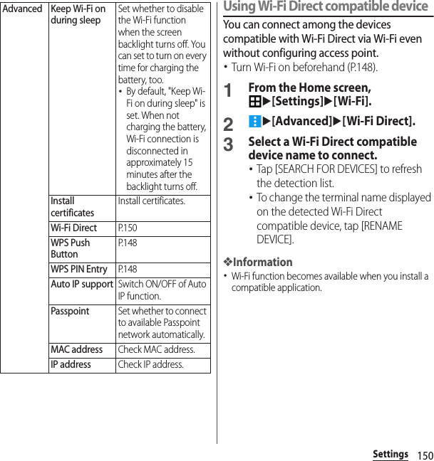 150SettingsUsing Wi-Fi Direct compatible deviceYou can connect among the devices compatible with Wi-Fi Direct via Wi-Fi even without configuring access point.･Turn Wi-Fi on beforehand (P.148).1From the Home screen, u[Settings]u[Wi-Fi].2u[Advanced]u[Wi-Fi Direct].3Select a Wi-Fi Direct compatible device name to connect.･Tap [SEARCH FOR DEVICES] to refresh the detection list.･To change the terminal name displayed on the detected Wi-Fi Direct compatible device, tap [RENAME DEVICE].❖Information･Wi-Fi function becomes available when you install a compatible application.Advanced Keep Wi-Fi on during sleepSet whether to disable the Wi-Fi function when the screen backlight turns off. You can set to turn on every time for charging the battery, too.･By default, &quot;Keep Wi-Fi on during sleep&quot; is set. When not charging the battery, Wi-Fi connection is disconnected in approximately 15 minutes after the backlight turns off.Install certificatesInstall certificates.Wi-Fi DirectP. 1 5 0WPS Push ButtonP. 1 4 8WPS PIN EntryP. 1 4 8Auto IP supportSwitch ON/OFF of Auto IP function.PasspointSet whether to connect to available Passpoint network automatically.MAC addressCheck MAC address.IP addressCheck IP address.