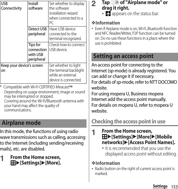 153Settings* Compatible with Wi-Fi CERTIFIED Miracast™Depending on usage environment, image or sound may be interrupted or stopped.Covering around the Wi-Fi/Bluetooth antenna with your hand may affect the quality of communications.In this mode, the functions of using radio wave transmissions such as calling, accessing to the Internet (including sending/receiving mails), etc. are disabled.1From the Home screen, u[Settings]u[More].2Tap   of &quot;Airplane mode&quot; or drag it right.･ appears on the status bar.❖Information･Even if Airplane mode is on, Wi-Fi, Bluetooth function and NFC Reader/Writer, P2P function can be turned on. Do no use these functions in a place where the use is prohibited.An access point for connecting to the Internet (sp-mode) is already registered. You can add or change it if necessary.For details of sp-mode, refer to NTT DOCOMO website.For using mopera U, Business mopera Internet add the access point manually.For details on mopera U, refer to mopera U website.Checking the access point in use1From the Home screen, u[Settings]u[More]u[Mobile networks]u[Access Point Names].･It is recommended that you use the displayed access point without editing.❖Information･Radio button on the right of current access point is marked.USB ConnectivityInstall softwareSet whether to display the software installation wizard when connected to a PC.Detect USB peripheralHave USB device connected to the terminal recognized.Tips for connection with USB peripheralCheck how to connect USB device.Keep your device&apos;s screen onSet whether to light the terminal backlight while an external device is connected.Airplane modeSetting an access point
