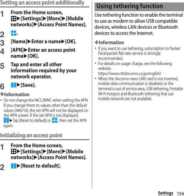 154SettingsSetting an access point additionally1From the Home screen, u[Settings]u[More]u[Mobile networks]u[Access Point Names].2.3[Name]uEnter a nameu[OK].4[APN]uEnter an access point nameu[OK].5Tap and enter all other information required by your network operator.6u[Save].❖Information･Do not change the MCC/MNC when setting the APN. If you change them to values other than the default values (440/10), the set APN will not be displayed on the APN screen. If the set APN is not displayed, uTap [Reset to default] or  , then set the APN again.Initializing an access point1From the Home screen, u[Settings]u[More]u[Mobile networks]u[Access Point Names].2u[Reset to default].Use tethering function to enable the terminal to use as modem to allow USB compatible devices, wireless LAN devices or Bluetooth devices to access the Internet.❖Information･If you want to use tethering, subscription to Packet Pack/packet flat-rate service is strongly recommended.･For details on usage charge, see the following website.https://www.nttdocomo.co.jp/english/ ･When the docomo nano UIM card is not inserted, mobile data communication is disabled, or the terminal is out of service area, USB tethering, Portable Wi-Fi hotspot and Bluetooth tethering that use mobile network are not available.Using tethering function
