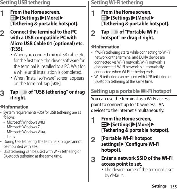 155SettingsSetting USB tethering1From the Home screen, u[Settings]u[More]u[Tethering &amp; portable hotspot].2Connect the terminal to the PC with a USB compatible PC with Micro USB Cable 01 (optional) etc. (P.35).･When you connect microUSB cable etc. for the first time, the driver software for the terminal is installed to a PC. Wait for a while until installation is completed.･When &quot;Install software&quot; screen appears on the terminal, tap [SKIP].3Tap   of &quot;USB tethering&quot; or drag it right.❖Information･System requirements (OS) for USB tethering are as follows.- Microsoft Windows 8/8.1- Microsoft Windows 7- Microsoft Windows Vista-Linux･During USB tethering, the terminal storage cannot be mounted with a PC.･USB tethering can be used with Wi-Fi tethering or Bluetooth tethering at the same time.Setting Wi-Fi tethering1From the Home screen, u[Settings]u[More]u[Tethering &amp; portable hotspot].2Tap   of &quot;Portable Wi-Fi hotspot&quot; or drag it right.❖Information･If Wi-Fi tethering starts while connecting to Wi-Fi network or the terminal and DLNA device are connected via Wi-Fi network, Wi-Fi network is disconnected. Wi-Fi network is automatically connected when Wi-Fi tethering ends.･Wi-Fi tethering can be used with USB tethering or Bluetooth tethering at the same time.Setting up a portable Wi-Fi hotspotYou can use the terminal as a Wi-Fi access point to connect up to 10 wireless LAN devices to the Internet simultaneously.1From the Home screen, u[Settings]u[More]u[Tethering &amp; portable hotspot].2[Portable Wi-Fi hotspot settings]u[Configure Wi-Fi hotspot].3Enter a network SSID of the Wi-Fi access point to set.･The device name of the terminal is set by default.