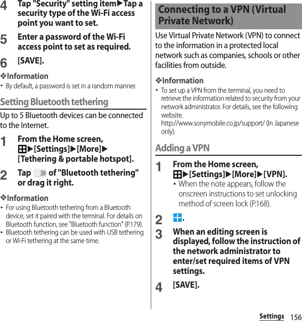 156Settings4Tap &quot;Security&quot; setting itemuTap a security type of the Wi-Fi access point you want to set.5Enter a password of the Wi-Fi access point to set as required.6[SAVE].❖Information･By default, a password is set in a random manner.Setting Bluetooth tetheringUp to 5 Bluetooth devices can be connected to the Internet.1From the Home screen, u[Settings]u[More]u[Tethering &amp; portable hotspot].2Tap   of &quot;Bluetooth tethering&quot; or drag it right.❖Information･For using Bluetooth tethering from a Bluetooth device, set it paired with the terminal. For details on Bluetooth function, see &quot;Bluetooth function&quot; (P.179).･Bluetooth tethering can be used with USB tethering or Wi-Fi tethering at the same time.Use Virtual Private Network (VPN) to connect to the information in a protected local network such as companies, schools or other facilities from outside.❖Information･To set up a VPN from the terminal, you need to retrieve the information related to security from your network administrator. For details, see the following website.http://www.sonymobile.co.jp/support/ (In Japanese only) Adding a VPN1From the Home screen, u[Settings]u[More]u[VPN].･When the note appears, follow the onscreen instructions to set unlocking method of screen lock (P.168).2.3When an editing screen is displayed, follow the instruction of the network administrator to enter/set required items of VPN settings.4[SAVE].Connecting to a VPN (Virtual Private Network)