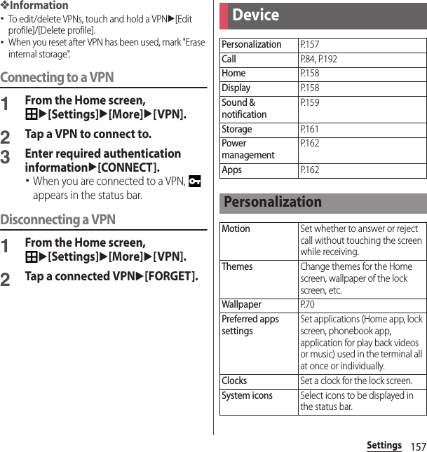 157Settings❖Information･To edit/delete VPNs, touch and hold a VPNu[Edit profile]/[Delete profile].･When you reset after VPN has been used, mark &quot;Erase internal storage&quot;.Connecting to a VPN1From the Home screen, u[Settings]u[More]u[VPN].2Tap a VPN to connect to.3Enter required authentication informationu[CONNECT].･When you are connected to a VPN,   appears in the status bar.Disconnecting a VPN1From the Home screen, u[Settings]u[More]u[VPN].2Tap a connected VPNu[FORGET].DevicePersonalizationP. 1 5 7CallP. 8 4 ,  P. 1 9 2HomeP. 1 5 8DisplayP. 1 5 8Sound &amp; notificationP. 1 5 9StorageP. 1 6 1Power managementP. 1 6 2AppsP. 1 6 2PersonalizationMotionSet whether to answer or reject call without touching the screen while receiving.ThemesChange themes for the Home screen, wallpaper of the lock screen, etc.WallpaperP. 7 0Preferred apps settingsSet applications (Home app, lock screen, phonebook app, application for play back videos or music) used in the terminal all at once or individually.ClocksSet a clock for the lock screen.System iconsSelect icons to be displayed in the status bar.