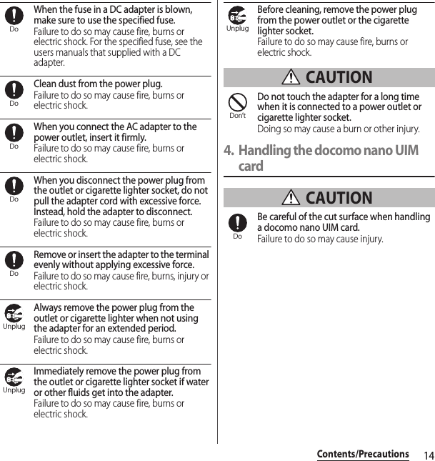 14Contents/PrecautionsWhen the fuse in a DC adapter is blown, make sure to use the specified fuse.Failure to do so may cause fire, burns or electric shock. For the specified fuse, see the users manuals that supplied with a DC adapter.Clean dust from the power plug.Failure to do so may cause fire, burns or electric shock.When you connect the AC adapter to the power outlet, insert it firmly.Failure to do so may cause fire, burns or electric shock.When you disconnect the power plug from the outlet or cigarette lighter socket, do not pull the adapter cord with excessive force. Instead, hold the adapter to disconnect.Failure to do so may cause fire, burns or electric shock.Remove or insert the adapter to the terminal evenly without applying excessive force.Failure to do so may cause fire, burns, injury or electric shock.Always remove the power plug from the outlet or cigarette lighter when not using the adapter for an extended period.Failure to do so may cause fire, burns or electric shock.Immediately remove the power plug from the outlet or cigarette lighter socket if water or other fluids get into the adapter.Failure to do so may cause fire, burns or electric shock.Before cleaning, remove the power plug from the power outlet or the cigarette lighter socket.Failure to do so may cause fire, burns or electric shock. CAUTIONDo not touch the adapter for a long time when it is connected to a power outlet or cigarette lighter socket.Doing so may cause a burn or other injury.4. Handling the docomo nano UIM card CAUTIONBe careful of the cut surface when handling a docomo nano UIM card.Failure to do so may cause injury.DoDoDoDoDoUnplugUnplugUnplugDon’tDo